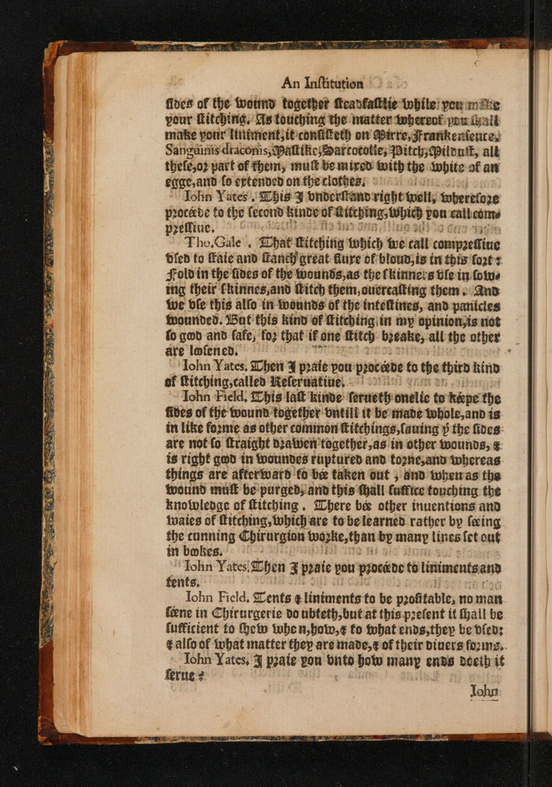 fines of the tvound together fcanfatthe while: yeu mike pour itching, As touching the matter whereof pou ivall make pour litiment,it:confifteth om irre, Frankextence, Sanguinis draconis, Mattie; Sarcotolie; Witch; Milena, all thete,o2 part of them, mu be mired with the: Anpite af aw eqae,and fo eptended on. the clothes, John Yates. Sbts J bnderitanpviaht nell; therefore procede to the fecord kinde oF Gite hings AD pou call coins preffiue. Tho,Gale . Chat titevitia twhich we tall compoettine bfen to Faie and Laney great dure of blown; is tn this fot: Foldin the fides of the wounds, as the fkinneis ble tn folwe tng their Ckinnes,and Witch them, ourrcatting them. and Wwe ble this alfo in wounds of the infettines, and panicies hounded. But this kind of Litching| in my opinion;is not are lofened. John Yates, hen ¥ praie pou: procerbe fo the third kind of itching, called Kelerwatine,. (92 Tohn Field, {Chis lat kinde feruethy onelic to heepe the fides of fhe wound together ontiil tt be tiade tobole,and 1s. in like fozme.as ofber common Hifchings,fauing p p the fides: are not fo fraight Dralwen together,as in other wounds, ¢- is right gwd in wounded ruptured and tozhe,and whereas things are afterward fo be taken out , and iwhetas the wound mult be purged, arid this thall futtice fouching the knoivlenge of Litching . Where bee otber inuentions and tuates of Hitching, which are to belearned rather by feing. the cunning Chirurgion — by many lines fet ong i bokes. . ‘Tohn Yates,% Chen 3 panic pou procéide to liniments and fents. feene in Chirurgerte do ubteth,butat this prefent it fail be (uffictent to eto when, bow,¢ to tebat ends, they be Dfens Iohn Yates, ¥ p2ate pou badhnd bot arn ends docib if ferne?