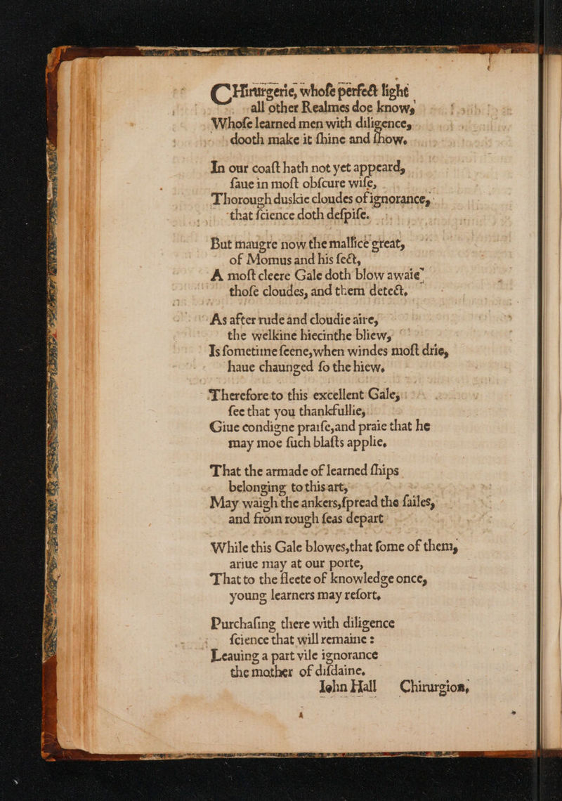 CHinurgerie, whofe perfedt light all other Realmes doe knows Whole learned men with diligence, dooth make it fhine and fhow, In our coaft hath not yet appeard, faue in moft obf{cure wife, Thorough duskie cloudes of ignorance, . that fcience doth defpife.. But maugre now the mallice great, of Momus and his feét, A moft cleere Gale doth blow awaie’ thofe cloudes, and them detect, As after rude and cloudie aire, the welkine hiecinthe bliew, Ts fometime feene, when windes moft drie, haue chaunged fo the hiew, Thereforeto this excellent Gale; fee that you thankfullie, Giue condigne prarfe,and praie that he may moe fuch blafts applie. That the armade of learned fhips belonging tothisart, May waigh the ankers,fpread the failes, and froin rough feas depart While this Gale blowes,that fome of them, ariue may at our porte, That to the fleete of knowledge once, young learners may refort,
