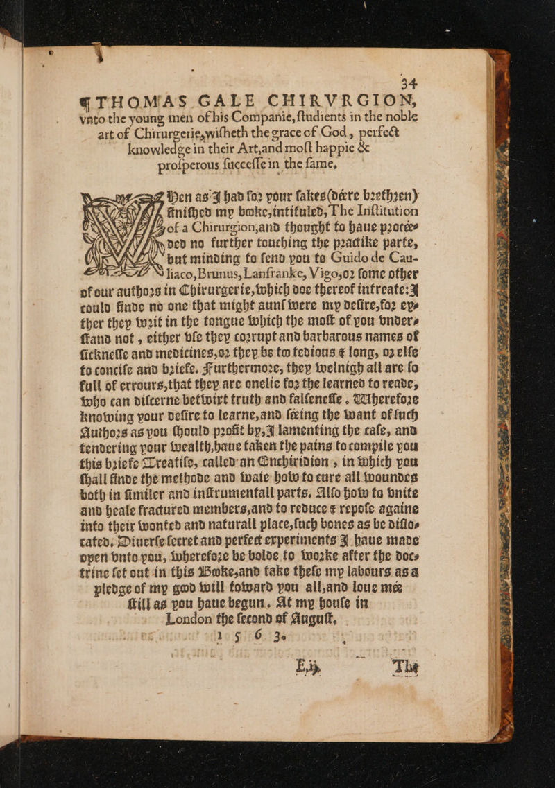 34 (THOMAS GALE CHIRVRGION, vato the young men of his Companie, {tudients in the noble art of Chirurgerie,wifheth the grace of God, perfect knowledge in their Art,and moft happie &amp; profperous fucceflein the fame, Me &lt;saz en as-A bad fo2 pour fakes (dere brethzen) “KUL nithed my bake, intifuled, The Inftitution AG £7] B of a Chirurgion,and thought fo baue pores AV Ain ded no further touching the practike parte, NES but minding to fenv you to Guido de Cau- WAL \ liaco, Brunus, Lanfranke, Vizo,o2 fome other ofour authors in Chirurgerie, which doe thereof infreate:¥ could finde no one that might aunfiwere np delire,fo2 epe ther they wit in the tongue tobich the moff of you bnders fFand not, either ble they cozrupt and barbarous names of ficknetle and medicines,o2 they be tw fedtous ¢ long, 02 elfe fo concife and brick. Furthermoze, they twelnigh all are fo full of crrours,that thep are onelie fo2 the learned to reade, foho can difcerne betivirt truth sud falfenefle . Caberefoze knowing your defire fo learne,and feeing the want of fuch Authors as pou Mould profit by, 4 lamenting the cafe, ana tendering pour Wwealth,bane faken the pains Cocompile you this briefe lreatife, called: an Cnchiridion , tn which peu {hall finde the metbode and wate bot fo cure all woundes both in fimiler and infrumentall parts. Alfo bot to onite and beale fracured members,and fo reduce ¢ repofe agatne info their wonted and naturall place, fuch bones as be diflos cated; Diuerlefecret and perfect erperiinents J haue made open bute pou, iuberefaze be bolde fo iwozke after the docs trine fet ont in this Boke,and take thefe my labours asa pledge of my gwd will foward you ail,and loue me fill as you baue begun. At my boule in London the fecond of Auguf, | 15 6. 36 Ep