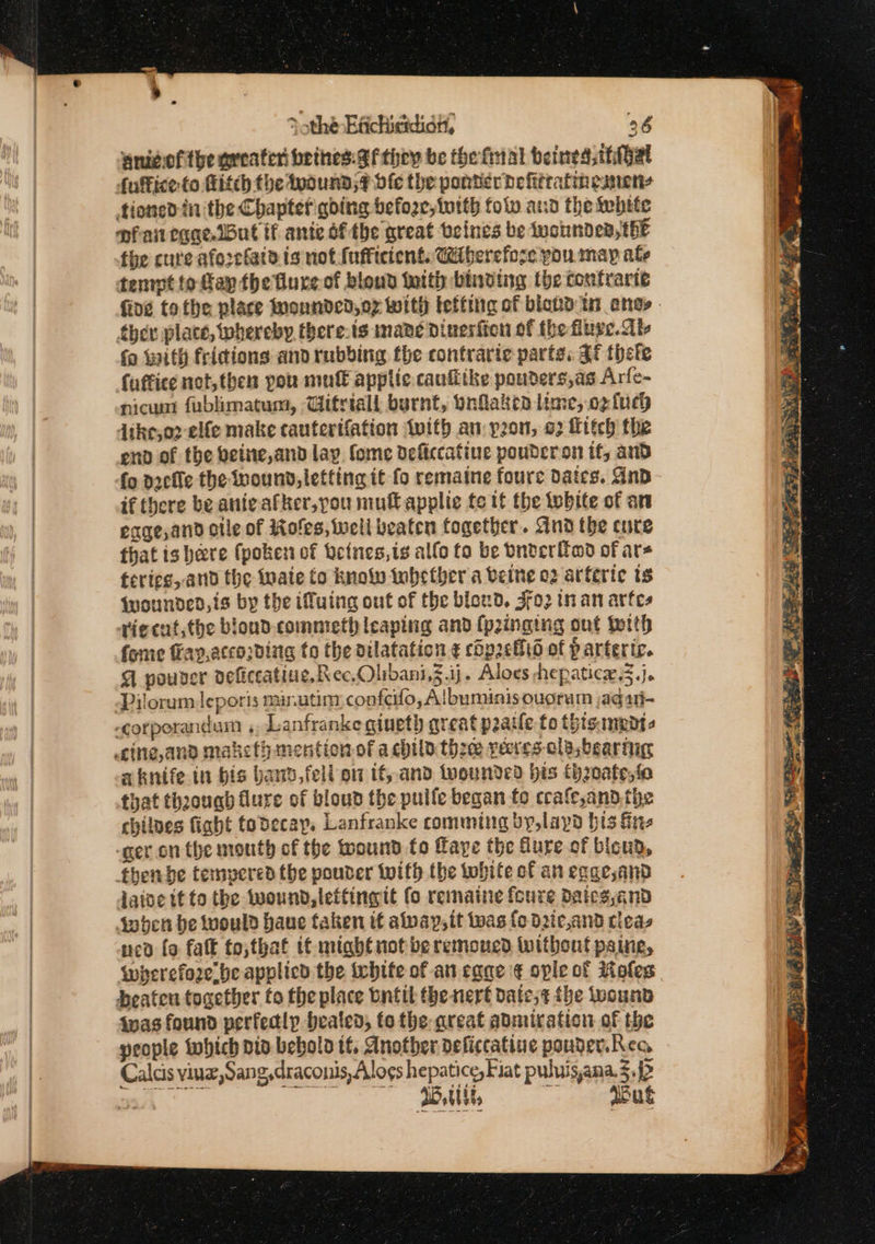 Sothe Efichicidian, 36 gnivofthe preater beines: 8 thoy be the final beined thal futtice to Hitch the wounds? df the ponterdefitratinesnens tioned fn the Chapter going befoze,torth folw asd the ebite ofan rggeibut if ante ofthe great veines be Wwonnder, thE fhe cure aforcfatd is not fufficient. Ciberefose you map ale tenrpt fo fap the flureof blond Meith binding the coufrarte fing tothe place onnded,o7 With tetting of bickd tn anes - thev place, whereby there.is mane dinesfion of the fluge. ab fo with fridions and rubbing the contraric parte. af thete fuffice not, then pou mutt applic caufithe pouders,as Arfe- nicum fublimatum, Witriall burnt, Onflaken lime, og fuch Jike,o2 elfe make cautertfation with an: pon, 02 Hitch the eno of the veine,and lay fome deficcatine poudcron if, and fo docile the wound, letting it fo remaine foure dates. AnD if there be anieafker,pou mull applie te tf the white of an eqge,and cile of Roles, well beaten together. And the cure that is bere (pokes of beines,ts allo to be Dnderitmd of ars fericg, and the wate to know inhether a vette 02 arferic ts Wounded, is by the ifuing out of the blond, 3fo2 in an artes rie cut, the bioudD. commeth leaping and (pinging ont worth fome ay,according to the dilatation ¢ chp2chid of parterte. A pouver deficcatiue, Rec. Olibani,3.ij. Aloes hepatice 3.j. Pilorum leporis mirutim, confeifo, Albumiaisouoram jadati- -corporandum ,. Lanfranke giuet) great praile fo thisamedt- aknife in bis bad, fell on if, and wounded bis th20afe,fo that thzougb flure of bloud the pulle began fo crafe,and the chilnes fight fodecay, Lanfranke comming by,laypd bis fre -ger.on the mouth of the wound to ffaye the Gure of bicud, fhenbe tempered the pouter with the tohite of an eage,and laioe it to the wound, leftingit fo remaine {cure dates,and Sinden be would haue taken it alvay,it tas fo d2tc,and tleas ned fo fatk to,that if might not beremoned Without paing, whyerefo2ebe applicd the White of an cage ¢ ople of Moles beaten together to the place tntit the nert date;¢ {he iuounb fas found perfectly heated, fo the areat admiration of the people iwhich pio bebolo tf. Another deficcatine pouder.Rec Calcis vinz,Sang,draconis, Alogs hepatice, Fiat puluisana. 5. wu, Bu