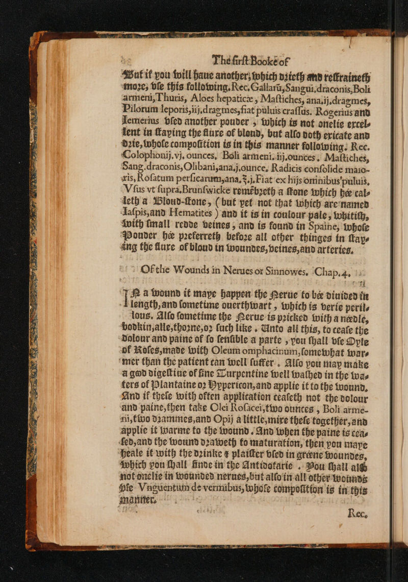 ex — Pai Pee ORY, pee ) Pe? be = Fn ae RD ——— = cs _ a ie Sf aL The firltBookeof ‘SBut if you forll have another; tobich niieth anv relraineth amoze; ble this following, Rec. Gallart, Sangui,draconis,Boli armeni, Thuris, Aloes hepatic , Maftiches, ana,ij.dragmes, Pilorum teporis,iij,draemes, fiat puluis craflus, Rogeriusand demerius pfed another pouder 5 which is not onelic ercels deth a MWloud-ffone, (but pet not that which arenamed Aafpis,and Hematites ) and it is in contour paic , tobitity, {vith finall redde beines; and is found in Spaine, iwhofe ‘Pouvder he preferreth before all other thinges tn ape ang fhe lure of blond in fwoundes, beines, and artcrics, | Ofthe Wounds in Nerues or Sinnowes, ‘Chap, 4, /2 TD a Wound if mape happen the Peruie fo be dintved tie 4 length, and fometime ouerthtwart , tobich ts berie peril. lous. Alfo fometime the Merue- ts pricked witha needle, ‘bodkin,alle,thozne,o2 fuch like . Unto ali this, to ceate the Dolour and paine of fo fenfible a parte , pou thall vfe Dyte of Kofles,made With Oleum omphacinum,fomewbat ware ‘mer than the patient can well fuffer.. Alfo pou tay make a geod digeltine of fine SLurpentine well walhed in the twas fers of Plantatne 02 Bypericon,and applic it fo the tuound, And if thele with offen application ceafeth not the volour and paine,fben take Olei Rofacei, tipo ounces , Boli arme- ni,fivo Damines,and Opi) a little, mire thefe together, and applic if iwarme fo the wound. And twhen the paine is teas fed, and the wound d2atveth fo maturation, then pou maye Heale it with the dzinke ¢ plaifter bled in greene Woundes, ‘which you Lyall Hinde in the Antivafarie . ou Mall ate mofonclic in wounded nerues, but alfo'ti all other wounes Rec,