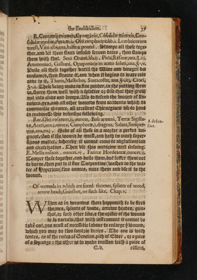 4 the Enchiridion. { 39 .+ R.Gentauriyminoris, Cy noglofsi, Cofohde mrriors,Con- folide mediz,inam.ds! @Oleiiomphacingiib.i.. Lembricorum texeft, Vinialbiana,halfea: pound .:S@tampe.all thele toges ther,and lef them ffand tnfuled Ceauen dates , then Lampe thent With that, Seui Oiuinivlibaj. Picis;Refine,ana,z.itj, Ammoniaci, Galbani, Opaponacis m aceto foluti,anag wv. Woile.all thele together Hntill the Cine and bineger bee contumed,then-fraine tf, and when it begins fo wareirota adde fo if, 1 huris,Maftiches, Sarcacollm, ana. Fn} Croci; +i}. Dele being mabeiu.fine.pouder; tithe putting Hheut ii, urre; them well with afplatter:o2 Mife-that they grow not inte cloas and lumps. allo fodefend the wound of fit noes, peaand-allother twownts from arcinents: tobich.o6 sommmonlie ehaunce, all excellent Chirurgions ‘ble to haus an. readinefle this defenfine followsing.: :c sen) SH pnt ului,anamj.) Make of all thele ina mogter. a perfect ors guentsand if the wound be moifl,and bath to mach fupers fivous matters twbereby it canuot-come fo adglutination and cicatrisation.. Shen ble thie medicine: nert enfaing: R.Mellis rofacei .. -ounces.vj . Farinez Hordeacex,ounces,ij, sLemper thele together, and-bolle them,but fuffer them not to burne,then put fo it fine Lurpentine(twathes in the twas ter. of Bypericon)tive ounces, mire then and vlert tothe §wounDd. : +i bear? Ain 25 aren} .OF wounds in which are fixed: thornes, fplints of wood, .. arrow heads,Gunthot, or fuch like, Chap.v. a&gt; X;. 7 iden.as in feoundes there happencth to-be fired thoes, fplints of wade, arrotue heades; guns {hot,o2 fuch other likese theosifice of the wound ts fo narrow, that Inith nflrament tt cannot be tak? out, you mull of neceffitte labour to enlarge p wound, tobich pot: map.do five fundzie rates. | Lhe one is with fentes, as of the rofes nf Oencian,pith of Cloer , 02 apace ofa Spunges the others to. make incifion toith apaire of