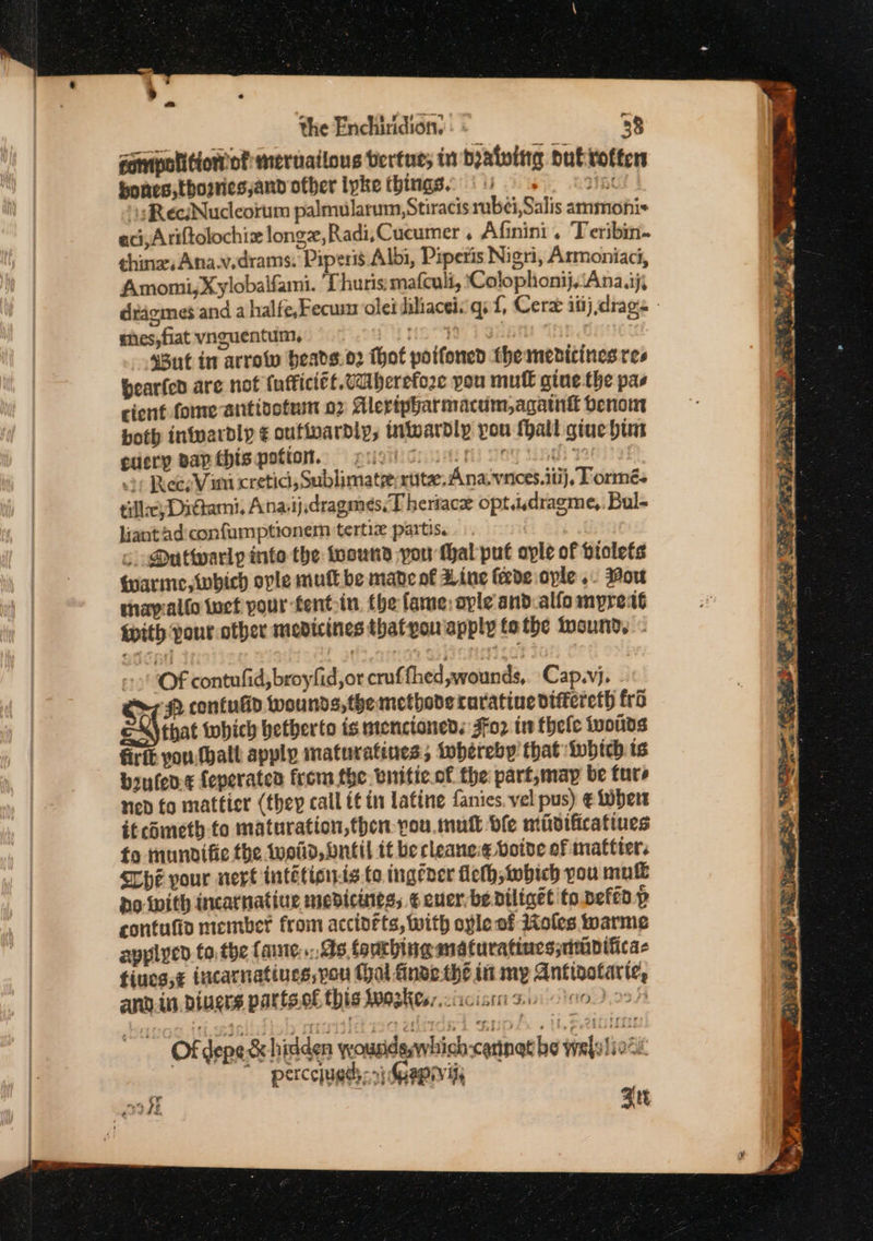 gampolition of merailous bertue; in dyatvitg Dut rotten hones ,thosries,and other lpke things. : Kt \sReciNudcorum palmularum,Stiracis bei, Salis ammonis aci,Ariftolochiz longz,Radi,Cucumer . Afinini . Teribin- ¢hinaAna.v.drams. Piperis Albi, Piperis Nigri, Armoniaci, Amomi,Xylobalfami. Thuris:mafculi, ‘Colophonij,‘Ana.ij, shes, fiat vnguentum, ioc s8ut in arrow beads.o2 thot poifoned themenicines res bearfed are not fufficiét. Vaiberefo2e you mutt gine.the pas cient fome antioofusm 02 Alervipharmacum,againt benom both intvardly ¢ oufivardly, inwardly pou fhall giue him cuery pap this potion. = pugi cn oe ee 2) Rees Vim cretic, Sublimate: ruta, Ana.vnices.itij, Tormés tills) Dittami. Anaiijdragmeés,T heriace opt.idragme,. Bul- liant ad:confumptionem tertiz partis. co Duttwarly into the toound you thal puf aple of vtolets qarime, which ople mull be madeot Aine feede ople .. Mou thavyiallo iuct pour fentoin. the fame: ople and.alfo mpreat {ith pour other medicines thatyou apply tothe wound... &gt; OF contufid, broyfid,or cruffhed,wounds,. Cap.vj. 2 contulid wounds, the methoderaratine dtftereth fro that tohich betberto is menctoned. Fo? in thele iwolids firte vou (hall apply maturatines, tobereby that which is brufen-¢ feperaten from the. bnitic.of the part,may be ture ned fo mattier (they call tt in Latine fanies. vel pus) € Wher it cometh to maturation,then- you mutt dle midificatines fo tnundifie the Wwoild, bntil it be cleaneie boive of mattier. Che pour vert intétionts fo ingeaer Heth, tobich you mute bo inith incarnatiue medicunes, ¢ euerbedtliget to pefen p contufio member from accidéts, with ople of Moles warme applycd to the faute,.. As fourbing maturatines;simplificas fiues,¢ incarnatines,pou (hal finde the in my Antigolarie, and.in.biuers partso€ this kwoskes:.cixcist 30 100) 09) Of depe &amp; hidden ywousidsywhich-cannat he wajylioce ‘ percejueds: “e Gapryii, ook Zit he! Drang hte iabea = tee Caaiiionial ~~ eo: Ge w Be a hy “Sean yn so yf 2 = De ts SHOR CERO E BIRD STR