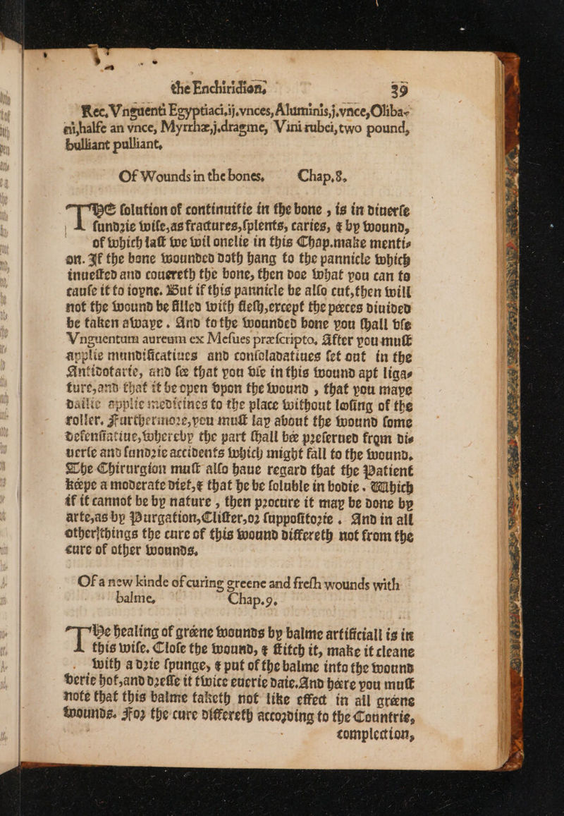 Rec, Vinguenti Egyptiaci.ij.vnces, Aluminis,j.vnce,Oliba- au,halfe an vnce, Myrrhz,j.dragme, Vinirubei,two pound, bulliant pulliant, Of Wounds in the bones, Chap,8, &amp; folution of continutfie in the bone , is tr dinerfe | &amp; fundzte twife,as fractures, {plents, caries, € bp wound, of tobich laft toe wil onelie in this Chap.make mentis on. Hf the bone twounded Dath bang fo the pannicle which inueffed and couereth the bone, then doe tbat pou can to caufe it fo iopne. Wut if this pannicle be alfo cuf,then twill not the twound be filled with felh,ercepf the peeces dinined be faken alwaye . Gnd tothe wounded bone you thall bfe Vnguentum auream ex Mefues prefcripto, After poumutk applie mundificatiues and coniclavatiues {et ont tn the Antidotarte, and fe that pou die inthis tpound apt ligas fure,and that it be open byon the ound , that you maye Dailie epplic medicines to the place without lofing of the rolier, Frartherine2e, pou mud lap about the toound fome detenfiatine, whereby the part Hall be preferned from die verte ant fand2te accidents twhich might fall to the ound, Whe Chirurgion mul allo have regard that the Patient Reepe a moderate dief,¢ that be be foluble in bodie. Wibich af tf cannot be by nature , then pocure it may be done by arte,as bp Purgation,Clifer,o2 {uppofitorte . And in all other{things the cure of this ound differeth not from the eure of other wounds, Of a new kinde of curing greene and freth wounds with balme, Chap.9, i fs bealing of greene rounds by balme artificial is ite this wife. Clofe the teound, ¢ fitch it, make it cleane With adpie (punge, ¢ put of the balme into the wound erie hof,and delle tt tivice eucrie daie.And here you mut note that this baime taketh not like effect in all greene thounds. Foz the cure oiffereth accogding to the Countrie, completion,