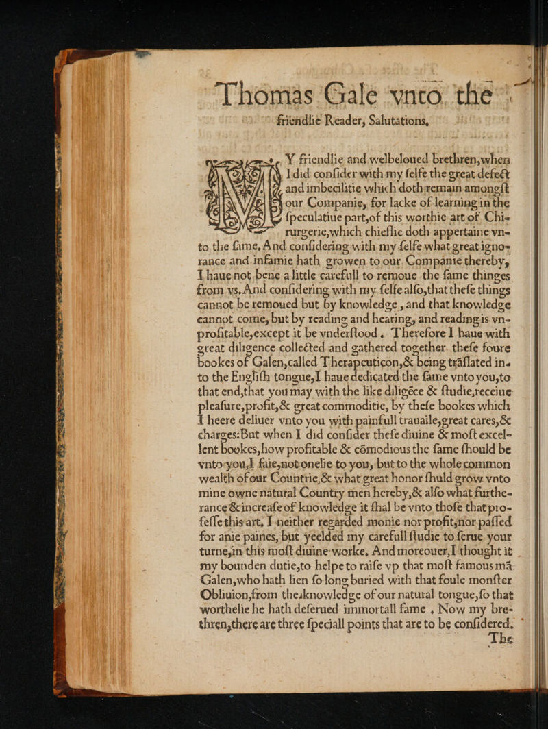 acs eodeee RRS FR? ae es: ee 7 a * Thomas ‘Gale ‘vnto. the: friendlie Reader, Salutations, -Y friendlie and welbeloued brethren, when O}/ (4, did: confider with my felfe the great defeet 17, and imbecilitie which dothwemain amongft i} our Companie, for lacke of learning in the ty {peculatiue part,of this worthie artof Chi- rurgerie,which chieflie doth appertaine vn= to the fine, And con dering with my felfe what great igno= rance and. infamie hath growen to our Compante thereby, Lhaue not bene alittle carefull to-remoue the fame thinges from vs. And confidering with nay. felfealfo,that thefe things cannot be remoued but by knowledge , and that knowledge cannot come, but by reading and hearing , and reading is. vn- profitable,except it be vnderftood . iret} ted with great diligence collected. and gathered together. thefe foure bookes of Galen, called Therapeuticon, &amp; “being traflated in. to the Englith tongue,I haue dedicated the fame vnto you;to that end, that you may with the like diligéce &amp; ftudie,receiue pleafure, profit,&amp; creat commoditie, by thefe bookes which { heere deliuer vnto you with painfull trauaile,g reat cares,&amp; charges:But when I did confider thefe diuine &amp; moft excel- lent boekes, how profitable &amp; cémodious the fame fhould be vnto-you,] faie,not-onelie to you, but to the wholecommon wealth of our Countrie,&amp; what great honor fhuld grow. vato mine owne natural Country men nhereby, &amp; alfo what furthe- rance &amp; increafe of knowledge it fhal be vnto_ thofe that pro- feflethis art, I neither revarded monie nor profitjnor pafled for anie paines, but yeelded my carefull {tudie to ferue your turne,in this moft diuine-worke, And moreouer,[ thought it my bounden dutie,to helpeto raife vp that moft famous ma Galen,who hath lien fo long buried with that foule monfter Obliuion,from theaknowled ge of our natural tongue, {fo that, worthelic he hath deferued immortal fame , Now my bre- thren,there are three {peciall points that are to be ae | 1S