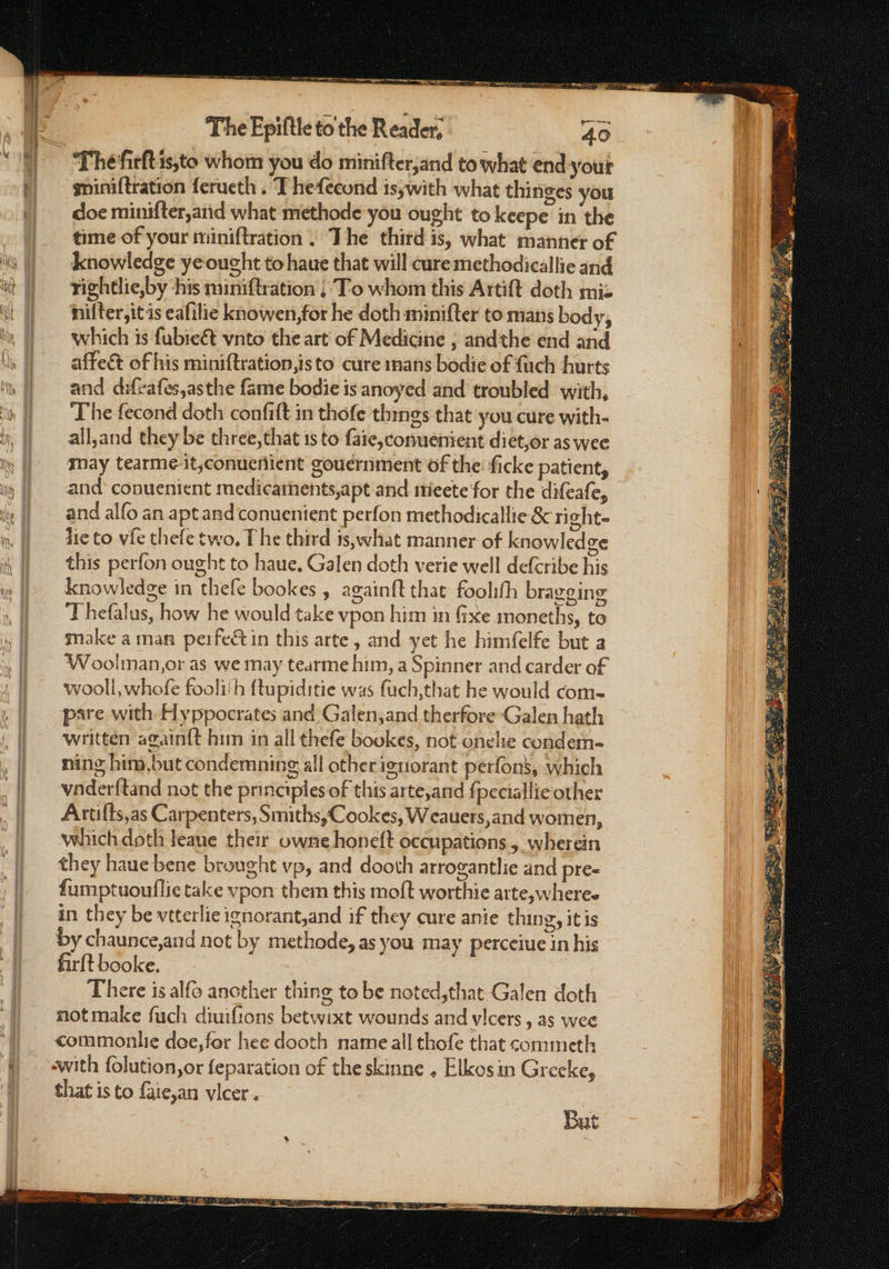 ey means eae The Fpiftle to the Reader, 40 gniniftration ferueth . Thefecond is;with what thinges you doe minifter,a1id what methode you ought to keepe in the time of your miniftration , The third is, what manner of knowledge ye‘ought to haue that will cure methodicallie and tightlie,by his miniftration ;'T-o whom this Artift doth miz nifter,it is eafilie knowen,for he doth minifter to mans body, which is fubie&amp;t vnto the art of Medicine , andthe end and affect of his miniftration,isto cure mans bodie of fuch hurts and difrafes,asthe fame bodie is anoyed and troubled with, The fecond doth confift in thofe things that you cure with- all,and they be three,that 1s to aie, conuenient diet,or as wee may tearme it,conuemient gouernment of the ficke patient, and conuenient medicathents,apt and mtieete for the difeafe, and alfo an aptandconuenient perfon methodicallie &amp; right- die to vie thefe two, The third is,what manner of knowledge this perfon ought to haue. Galen doth verie well defcribe his knowledge in thefe bookes , againft that foolifh bragging Thefalus, how he would take vpon him in Gxe smoneths, te make aman perfect in this arte, and yet he himfelfe but a Woolman,or as we may tearme him, a Spinner and carder of wooll, whofe fooli‘h ftupiditie was fuch,that he would com- pare with Hyppocrates and Galen,and therfore Galen hath written again{t him in all thefe bookes, not onele condem- ning hina,but condemning all other ignorant perfons, which vnderftand not the principles of this arte,and {peciallie other Artilts,as Carpenters, Smiths, Cookes, Weauers,and women, which doth leane their owne honeft occupations, wherein they haue bene brought vp, and dooth arrogantlie and pre- fumptuouflie take vpon them this moft worthie arte,wheree in they be vtterlie ignorant,and if they cure anie thing, itis by chaunce,and not by methode, as you may perceiue in his firlt booke. There is alfo another thing to be noted,that Galen doth notmake fuch diuifions betwixt wounds and vlcers , as wee commonlie doe, for hee dooth name all thofe that commeth that is to {aie,an vlcer .