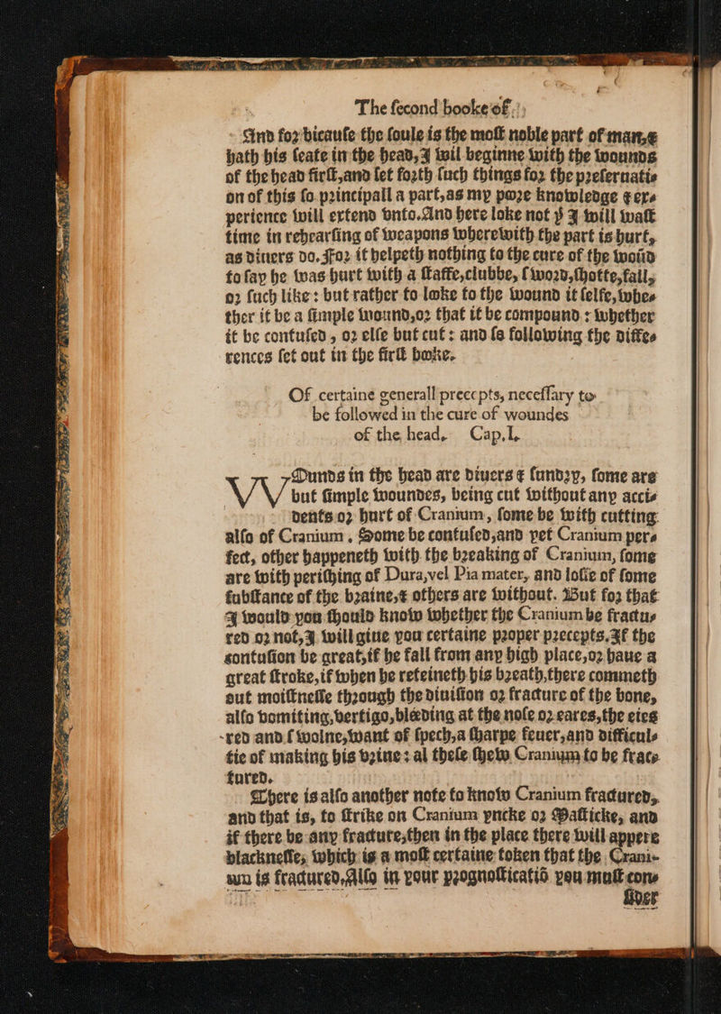 Se ee Se Capers ger. a aS ST COPE? 1a he SC ee Me Abeta ieee Pee eo ae 0 ie = wees ae ered SS te The fecond booke’f.’; Gnd for bicaufe the foule is the molt noble part of marn,¢ hath bis (cate tthe head, z wil beginne with the wounds of the bead firfl,and fet foath (uch things foz the prefernatic on of this (o.p2incipall a parf,as my poze knowledge gers perience will erfend bnfo.dnd bere loke not $ J will walk time in rebearfing of tucapons twberetwith the part is burt, as diners Do. Jfo2 it belpeth nothing to the cure of the woid fofay be twas hurt with a faffe,clubbe, Ciwo20,thotte, fail, o2 fuch like: but rather to loke fo the wound it lelfe, whee ther if be a imple inound,o2 that tf be compound : tubetber it be confufed, 02 elfe but cut: andfe following the diffes rences fet out tt the fir boxe. Of certaine generall precepts, neceflary to be followed in the cure of woundes. - of the head. Cap,I, Duds in the bead are Divers ¢ fund2y, fome are but fimple fvoundes, being cut toithout any accis nents 02 burt of Cranium, fome be with cutting: alfo of Cranium , Some be contufed,and pet Cranium pers fect, other bappeneth with the beeaking of Cranium, fome are with perithing of Dura,vel Pia mater, and lofie of fome fubitance of the b2aine,¢ ofbers are tvitbout. ut fo2 that % would you thouid knotw tobether the Cranium be frattus red 02 not,% will gine pou certaine poper precepts, ZF the sontufion be areat,tf be fall from anp bigh place,o2 baue a great ftroke, tf when be reteineth bis beeath,there commeth out moittnefle thoough the diutffon o2 fracture of the bone, alfo bomiting, vertigo, blading at the nole o2 cares, the cies tic of making bis beine: al thele thete, Craniym fo be frace fored. | here isalfo another note fo knofv Cranium fracurep,. and that is, to frike on Cranium pncke 02 Wafticke, anv if there be any fracute;then in the place there will appere blacknetles which ig a mol cerfaine token that the Crani- wn is fradured Alto in pour prognolicatio vou mult cons He fiver