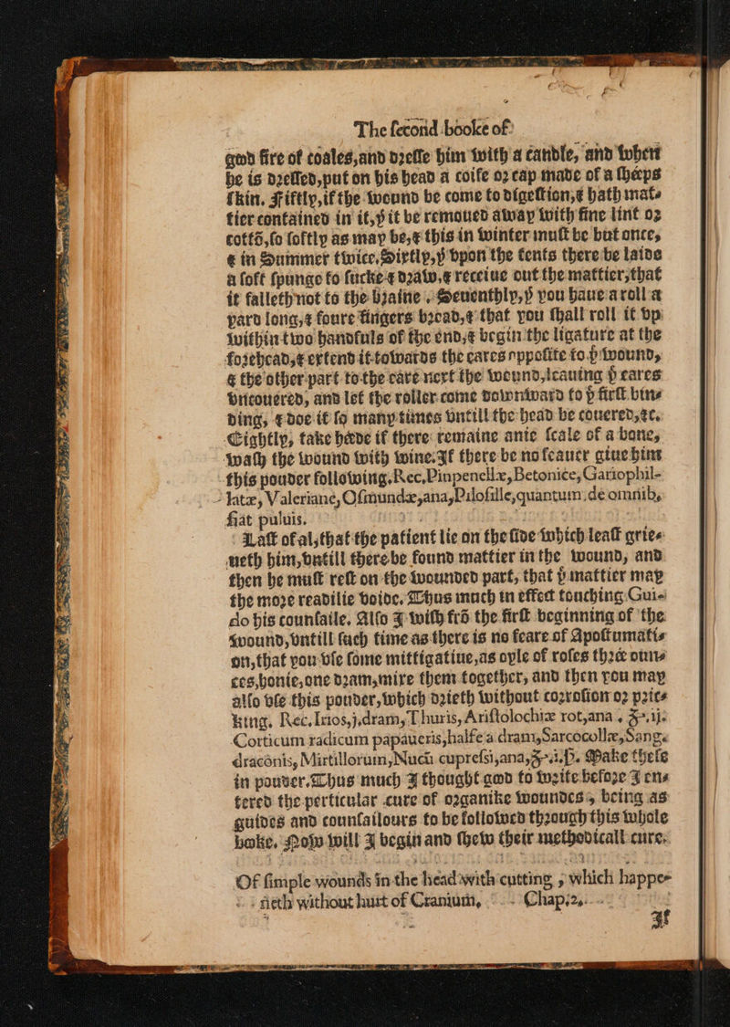 qed fire of coales,and dzefle bins iwith'a candle, ‘and tobert he is dietled, put on bis bead a coife o2 cap made of a haps Skin, Fifely, ifthe wound be come Co digeftion,€ bath nate ficr contained in it, pit be removed away with fine lint 02 cotts,fo foftly as may be, ¢ this in winter mult be bat once, &amp; in Summer twice, Sirtly,p bpon the tents there be laive a foft fpunae fo fucke-s d2atv.g recetuc out the mattier,that it falleth not to the biaine .Seuenthly,p pou bauearolla paro long, ¢ foure rigers becad,¢ that you fall roll it bp {withintwo handfuls of fe end, ¢ begin the ligature at the foiebcad, extend ittowwarde the cates nppolite to. piwound, &amp; the other part to-the care rierf the twennd, caning prares Pricouered, anv lee the voller. come Dalnnivard fo p firk bins ding, Edoe if fo many times Ynttll the bead be covered, ge, Cightly, take heve if there remaine ante {cale of a bone, {wath the wound with wine. gf there be nofeaucr gtue bine this pouder following, Rec,Pinpenellx, Betonice, Gatiophil- - htz, Valeriane, Ofmundx,ana,Pilofille,quantum deomnib, fat puluis. — 5 ie é | ' ZLaft of al thatthe patient lic on the five tobich leat gries: neth bim, butill therebe found mattier tn the wound, and then be mult ret on the wounded part, that pinattier map the moze readilie bode, hus much tn effect touching: Guie do bis counfaile, Alfo F with frd the fir beginning of ‘the &lt;voUNDd, Untill fach time as there is no feare of Apottumatis on, that you- ble ome mittigatine,as ople of rofes the oniv ces,bonie,one dam,mire them together, and then you may al{o ble this ponder, inbich o2ieth without cozrofior 02 price %ing, Rec. Itos,j,dram,T huris, Ariftolochiz rot,ana . 3-.1)- Corticum radicum papaueris,halfe a dram,Sarcocolle,Sang. draconis, Mirtillorum, Nuch cuprefsi,ana,3-..p. Wake thele in pouver. hus much J thought amd to twsite befoze Z ens tered the -perticular cure of oggantke wwoundcs’, being as guides and counfatlours fo be follotucd thoounh this tubole boke, Mops -Iwill J begin and Geiv their methodtcalt cure. af