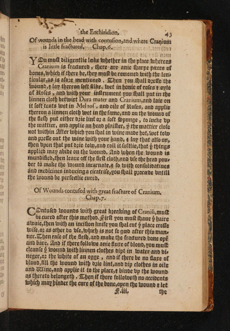 &gt; ‘the Enchiridion, 43 Of wounds in the head with contufion,and,where Crantem is little fragtured,»... Chap.6.::- ~ You mutt diligentlie lake tobether in the place whereas Cranium is fracured , there-are- ante Gharpe pecee of bones, which if there be, they mak beremoned with the lens lnound,¢ lay thereon foft Glke, tect in honte of rofes ¢oplte of Moles , and with pour infrument pow fail put inthe linnen cloth beftwirt Dura mater and. Cranium,and taieon it fof tents wet in Melrof. and cile of Moles, and applie thereon alinnen cloth twet in the fame, and on the wouna of the fel) put etther dete lint o2 a foft Sponge, toiucke vp the mattier, and.applic an bead plaifter,.v the matticr clofe not tithin. After tbich pou thal tn twine made bot, wet tow and peetle out the wine Wwith pour hand, € lay that alfo-ony, then bpon that put die fotw,and roll itfofttie, that § things applied map abide on the Wound, And then the wound is mundificd,then leaue off the fick cloth.and ble the head pous Der fo make the wound incarnate,¢ fo. with confolivatines and medicines inducinga cicatrile,pouthall proceede oncilk fhe tuound be perfectlte cured, | Of Wounds contufed with great fraéture of Cranium, Chap.7. . Coantuten inounds with great beeaking of Craniti, mutt becured after this method. Firk you mult thauc p baire alvaie, then with an tnetfion knife you hal.cut $ place crofle Iife,o2 as other do ble, which is not fo cmd after this mane nier.Z ben rale of the fleth,and make the fractured bone opé and bates And tf there followwe anie flure of blond, pou mute cleante p wound with linnen clothes dipéin water-ann vie neger,o2 the white of an eane., andif there be no dure of bloud, fill the wound with d2ic linf,and dip clothes in oile and Wine, and apple if to the place,¢ binde bp the Wounn. as thereto belongeth «Zhen if there follotusth no accivents iobich may binder the cure of the bone,open the wound ¢ let . Tt, ! the . ae. at Pe : siete ©