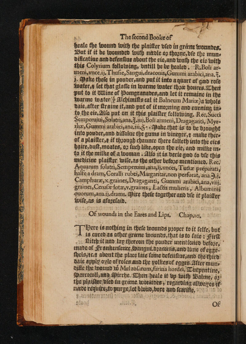 a 9-9 eee Ne OSA ey ee TET * ea J a Me a Rares cele ~« Sg rte Bee ee “a iho. AOL, chee Siete Bi ae oe he Ps ie fea; ee rs “Sig, Nettle ig ae ee =e Ss was Piast nf The fecond Booke of But if if be wounded twith n&amp;vle o2 thoone,bfe tbe muns dificatine and defentiue about the cic,and wath the cic with this Colyrium follotving, ontill be be healed, --R.Boli ar meni,vnce,ij, Thufie,Sangui,draconis,Gummi arabici,ana,z, j. Make thefe in pouder,and put it into a quart of gad rofe twater,¢ fet that glaffe in tare water thac houres, her put fo t€ Wine of Bomaranades,and let it remaine in the tare tuafer(p Alcbtiniffs cal tt Balneum Marizx)a twhole Date, after Traine tf,and put of ifmogning and evening tne to the ete. Aife put ot if this plaifter following, Rec,Succi Semperuiui, Solatri,ana,f.i03), Boli armeni, Dragaeanti, } Lyx rhe, Gummi arabici,ana,iii.5+ «Bake.thatcis to be boughé into pouder,andDiffoiue the gums in vinencr,¢ make there of a plailtcr,¢ if thaough chaunce there falleth into the cies Haire,dull, moates, oz (uch like, open the:eic, and milke ire to if the mitke of.a woman .:Alfo-i¢ is berie god fo vie this medicine plaifter: wile,as the other before mentioned; Rec. Aquarum folatri, Semperuimi;ana;ij.vnces, Tutiz preparati, halte a dram, Coralli rabei,Margaritar,non perforat, ana.5.j, Camphure,x.graines, Dragaganti, Gummi arabici,ana,viij, graines, Cerufcedote,v.graines; Ladtis:mulieris , Albuminiég Quorum,ana.ij.drams, ire thele together and vie it plaifer Wile, as is afozelatn, : JOO oe OF mess in the Eares and Lips, Chapao, Tere is nothing in. thefe mounds proper to if felfe; but oA 18 coved. as other greene twounds, that is to fate : Fire ~y, Mitebat and: lap-thereon the pouder mentiores befoze, sade of Sir anbenfence, Sangut.Bacoiis,and lime of eaze- thelsjtc¢ about the place late fome defeiifingjand thethita bate apply opie oftotes.ana the polkesnf egaes. Atter mutts difie the wound Wb Melrofarum, farina hordei, Dhetpentine, arcocoll any Mirrhe, When heale it bp With Watme, az! the platfter vied din greene, woritines;, regarding alwayes i¢ iwede requityséo purge;let blows, bore and-Kavifie, 2.) 1c