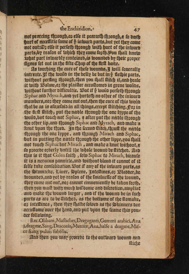 nof pearcine thoough,o2 elle it peareeth thoough,¢ fo doth hurt of neceflitic fome of } intoard parts,but pet they come. not ouf:D2 elfe it perleth thaough with burt of the inwwarp parts;ep reafon of Lubtch they come fozth.ou hall know ivbat part intvardly contetned,is wounded by their proper fignes {ef out in the fifte Chap.of the firit bake, | As touching the cure of thele wounds,¥ ivill fenerally infreate.3f the tootid in the bellp be but inp flethie parts, without perfing theough,then pou thall fitch tf,and heale it with Walme,o2 the platter accuomed in grene woiids, without further difficultie, Wut if p Wwoitd perleth though Siphac and Myrach,ana pet burteth no-otber of the iniwarp ‘members,no2 thep come not out,then the cure of this wot fal be as is afozefaidin all things,ercept itching. FFo2 in fhe fir fitch, put thenedle through the one lyppe of the | fuottd, but fouch not Siphac, ¢ after put the n&amp;dle thoough the otber lip,and thoough Siphac and Myrach, and make a Knot byont the theed. An the fecond fitch, fhoukk the nevi fh20ugh the one lyppe, and thaough Mirach and Siphac, but in putting the neble through the other lippe, you thall mot touch Siphacbat Mirach , and make a knot twithout,¢ fo procede o2derlp bnttil the whole Wound be Litched. Aud this is tt that Galen faith , fotv Siphac to Mirach, bicaufe it is a nerucus pannicle,and Without bloun if cannot of t€ felfe fake confolidation. Bat if any of the intvard parts,as the Stomacke; Liuer, Spiene, Inteines,o2 ladder, be {pwoundcd,and pet by-reafon of the fnaluctle of the wound, they come not ouf,no2 cannot conuentently be taken forth, - then pou mutt witty much Wildome and dilcretion,ampliat | 2 inteftines , then they hatbe folved as the Skinners doe accuftome oucr the band,and pul Dpon the feame this pouc Der following. | : Rec.Olibani, Maftiches, Dragaganti,Gummi arabici,Ana ce fiatgs puluis'fubtiliss Gnd then you may procede tothe oufinard twounsd and fiche