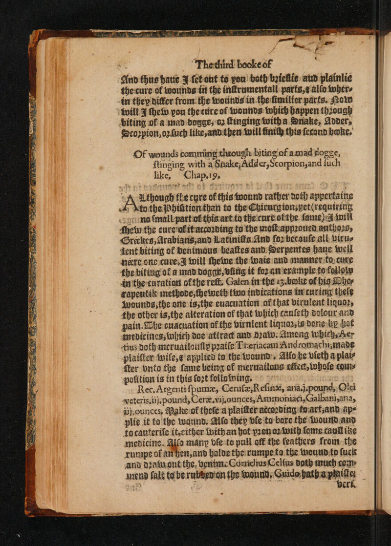 ty s, Bey Prem 3 tes Se re &gt; Peo es Saree: Ses ee a yt a CN ae. SS 5 Res SS SRES ET Se Sees 2S iS; RT eae 2. 43 “Therthird booke of | Ano thus hatte ¥ ct out to you! both byiciie: aud plainlic the-cure of wounds tnt the infrumentall parfs,¢ alfo twbers dn they differ from: fhe wwotinds in.thefimilier parts. soe biting of a mad dogges 02 Tinging Witha Snake, Adder 2 ona tLe cure of this wound rather doth apperfaine dy keto the Whifitionthan to the Chirurgionspet(requiring .cgnane fmalbpartof thisart:to thecnre ofthe fame):4 Anil how the cure‘ofitaccording to the moflappoucd.antho25, &lt;Greckes, Arabiang,and Watinifis.and for becaufe.all. virus dent biting of Senimoaus bealies and Serpentes baue well necte onc cuve,% will fhetue the tate and manner fo, cure dn the-turation ofthe reff. Galen. inthe 13.bokke of bis Sober rapentik methone, fhetueth tino indications te curing thele Wwounds,the one is;the evacuation of that birvlent liquaz, the other is,the alteration of that which cauleth soiour and pain. Sbe cnacuation of the birnlent liqua2,is done bp bol mebdicities, hich doe atfract and Draw: Ameng whichyAer ius doth meruailoily praife T beriacam Andromachymade plaitfer inife,e applied to the tuound:. Alfobe victh a plais fer onto the fame being of merwailons oftect, bole cou pofition is in this fozt follotoing. . Gane Rec. Argentifpumzx, Cerufe,Refinx, ana,j.pound, Olei sveteris,iij, pound, Cere.vij,ounces, Ammoniaci,Galbani,ana, aj,ounces, Make of thefea plaifer atco2ding foarfjand ap- plie it fo the Wwarind. Aife they ble to bore the duourdand focattferile it,cither thithan bot pron azlwith fome. caull ke rurupe of anben,and bolve the rumpe fo the weunp:to fuck and dDiawont the, vente ComicliusCelfus doth much cosy perk,