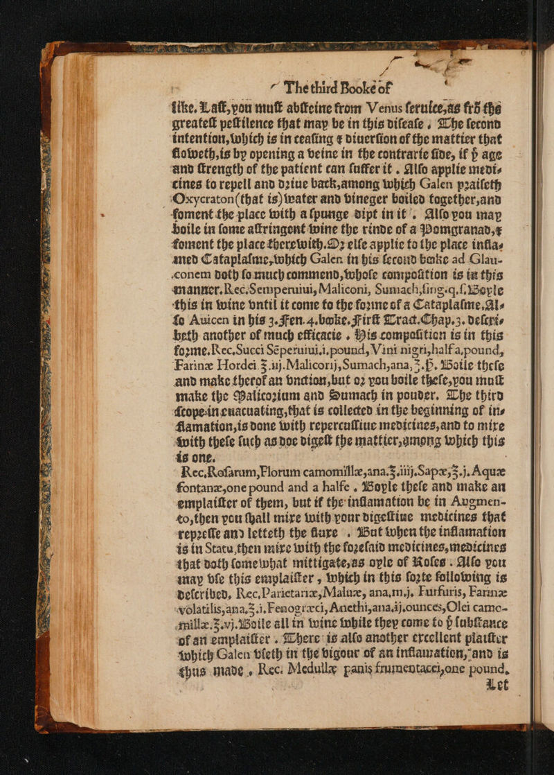 7 The third Booke of like. Laff, pou mul abffcine from Venus fernice,as fr5 the greatett pefttlence that map be in this difeafe , Bhe fecond intention, tobich ts in ceafing € Dinerfion of fhe matticr that floitvcth,is by opening a beine tn the contrarte fine, if p age ‘and frenath of the patient can {uffer tf . Alfo applie ments cines (o repell and d2tue back,among which Galen pratleth -Oxycraton(that ts) water and bineger boiled together and foment {be place with afpunge dipt init’. Alfoyou map boile tt fome altringent wine the rinde of a Womgranad,¢ foment the place focrewith.D2 elle applic to the place inflas aned Cafaplafaie,tobich Galen in bis fecoud bake ad Glau- conem beth foanuch commend, tobhole compofition is tz this gnranner, Rec.Semperuiui, Maliconi, Sumach,fing.q. {Berle this in wotne onttl it come fo the forme of a Cataplafine, Als {co Auicen in bis 3.3fen.4.boke, Fir Lrad.Chap.3. deleris beth another of much efficacie . Bis compofiticn ts tn this forme. Rec,Succi Séperuiui,i,pound, Vini nigri,halfa,pound, ‘Farine Hordei.3.uj.Malicorij,Sumach,ana, 7.P, 15otie thefe aud make fberofan bndion,bat o2 you boile thefe,pou mutt make the Balicorium and Sumach in ponder, Whe thiro fcopeinguacuating,that is collected in the begttining of ins Aamation,is done with repercafiue medicines, and to mire Mwith thefe fuch as doe digel fhe mattter,among which this is one. Rec,Rofarum,Florum camomillz,ana.¥. ii}. Sapx;3.j.Aquze fontanz,one pound and a halfe . Wople thele and make an emplattter of them, but if the inflamation be 1 Augmen- ¢o,then pou fyall mire with pour digeliiue medicines that rep2cfle and letteth the flure . Wat tober the inflammation is tn Statu, then mitre with the fogefatd medicines, medicines that doth fomeiwhat mittigate,as ople of Roles. Aife you anayp bfe this enaplaifer , which in this fogte following is aefcriben, Rec, Parietariz, Malu, ana.m,j, Furfuris, Farin wolatilis,ana,3.i, Fenogreci, Anecthi,ana.ij,ounces,Olei camo- inillx.Z.vj.WBoile all in twine iwbile they come fo p lubfance of aii emplaifter . here is alle another ercellent piarier fobich Galei bleth tr the bigour of an inflauzation, and is ¢hua made, Rec: Mcdully panis fmentacei,one a dg | beet