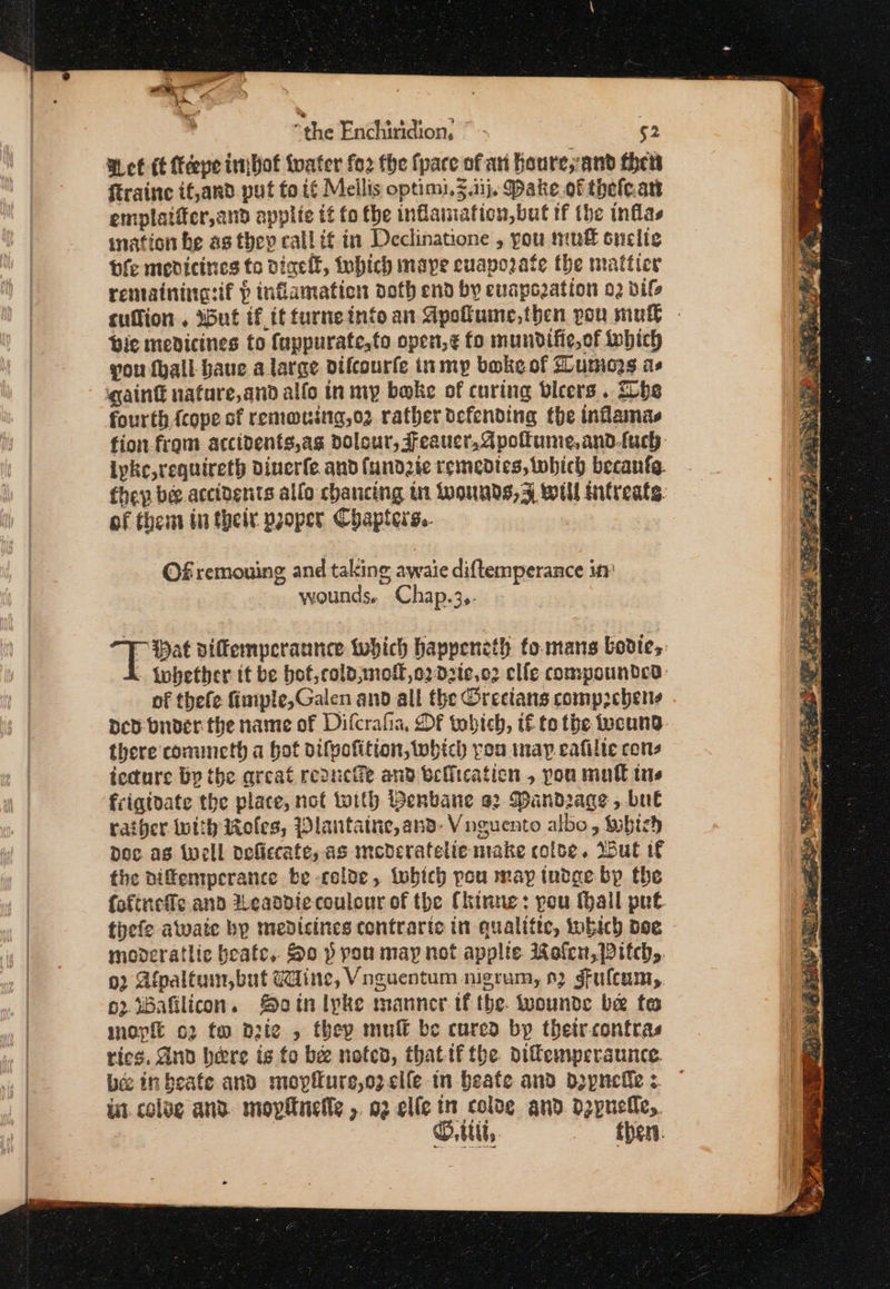 Wet (t eye imjbot tater fo2 fhe {pace of an Roure,and then ftraine if,and put fo if Melis optimi, 3.1}. Dake of thefean emplatier,and applic it fo fhe inflaiation,but tf the inflas mation he as they call it in Declinatione , you tuft snelie Ole medicines fo dinelf, Inhich mape cuaporate the matticr renainingsif &gt; infamation doth end by evuapozation 02 vif cuffion.. ibut if it furneintoan Gpofuine,then pou mule bic medicines to fappurate,to open,¢ fo mundifie,of twehich you fhall baue a large difcourfe inmy bake of Zuniogs as gain nature,and alfo tn my bake of curing beers . hs fourth {cope of remouing,o2 rather defending the inflamas fion from accidents,ag dolour, FJeauer,dpoltume,and.tuch ipke,requireth dinerfe and (undzte remedies, which becanfe. - they be accidents allo chancing tu Wwounds,3F Wu Mitreats. of thems tn thei pjoper Chapters. | Of remouing and taking awaie diftemperance in wounds. Chap.3.- pee diffemperannce which happeneth to.mans bodies . Whether tt be bot,cold,mol,o2d2te,02 clfe compounded: of thefe fimple,Galen and all the Orecians comp2chens Dev bnder the name of Difcrafia, DF tobich, if to the wound there comineth a hot difvofition, which you map eafilte cons tecture Bp the areat reach and befiication , you mutt tns frigidate the place, not with Berbane a2 Mandrage, bul rather With Roles, Wlautaine, and. Vnguento albo , Mubtsh Doc as well defiecate, as mederatelie make colse. Wut f the diffemperance be -colde, twbich pou may tudge bp the fofineffc and 2eaadiecoulour of the (hinne: pou Hall put tiefe atwate by medicines contraric in qualifiec, tobich bee moderatlic beafc. So p you may not applte Melcn, Pitch. 92 Afpaltum,but Wine, Vnguentum nigrum, 92 gfuleam,. 62 Bafilicon. SMoatn lyke manner tf the. wounds be fo mop o2 tw dzte , they muff be cured by thetrrontras rics, And bere is to be noted, that if the difemperaunce. bee inbeate and moypflure,ozcile in Beate and Doypnefe: | ae O.titt, then.