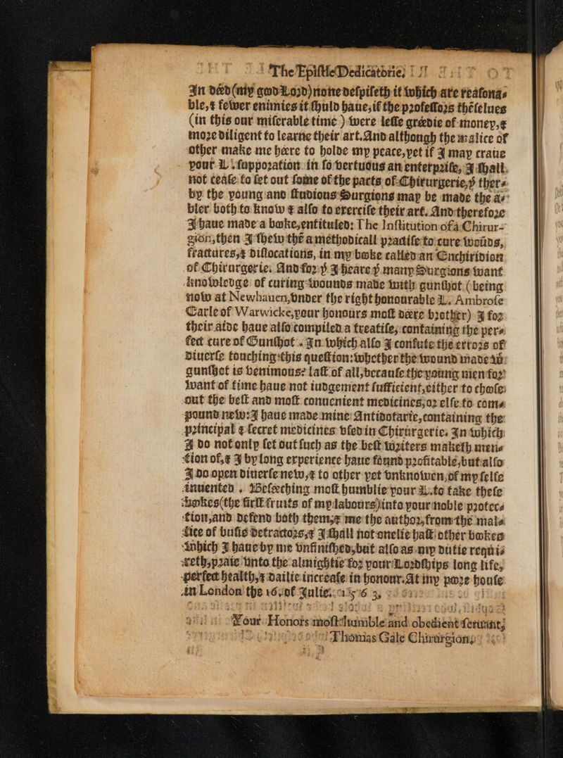 An Ded (nly qodio7d) note defpileth tt iwhich are reafonas ble, ¢ fewer eniiniesit fhuld bane; tf the panfelfors thételues (in this our miferable time )-twere lefle gréedie of money,¢ moze diligent fo leartte their art.andalthongh the walice of other make nie here to holde my peace, pet if 4 map cratie your. 1. fuppozation. in fobertudus an enterprite, 3 Mall. Hot ceate:fo et out fome of the parts of: Chiturperie,s thers by the young ano fadtons:Surgtons map be made the a bier both.to knolw ¢ slfo to erercife theiv art. Ano therefore ¥ baue made'a bake, entituley: The Inftitution ofa Chirur- gion, then 3 theto the amethodicall practifetocure weids, frattutes,g Diflocations, in my boke caley-an Gnehirivion of Chitargerte. Aud for} I Heare yd many Surgions want dnoieleoge of curlag pounds made Init gunthot (being niotw at Newhauen,bnbder the riehbt honourable 3, Ambrofe Carle of Warwicke,pour honours mof pete b3ethrr) 3 fo2 their atoc baue alfo compiled a treatife;: containing the pers fed cure of Ounthet. gn: which allo ¥ confute the evrozs of ‘Btuerle touching this queftion:whetberthetwound mane ab: gunfgct is benimous? laff of all;berante the youni nienfo2’ want of fime baue not tudgement fufficient,either to chate: out the bell and mot conucnient medicines;o2 elfe.to. comes ‘pound nelw:Z have made mine: Antipotarte, containing the potnctpal efecret medicines bleedin Chirtrgerics Zntubich # bdo nofontlp (et out fuch as the belt tiziters maketh mens tion of, ¢ J bylong erperience bane fhand profitable,butalfo 3 do.open diuerfenew,¢€ to other yet onknowwen,of my felle anuented . %efleching mof bumblie pour au.te take thele chokes the fir fruits. of mplabours)into yourdtoble protere €ton,and Defend both thems me the author, fromthe mals. dice of bufie detrattozs,¢ Whall hotonelic halk! other bokes Anbich J baueby me onfinithen, bat alfoas nip dutie requts wethoprate into the-almightie foz pour Lowdthips lone life, perfec health, ¢ Datlic incceale in honour. At inp poe bonfe Au London the r6vi0l ulies:ais%6 3, 6 dere ss co ahi eur Honots moftshumble and: obedient ferwant; be Motu iota Dhomas Gale Chirurgiong’ 1,