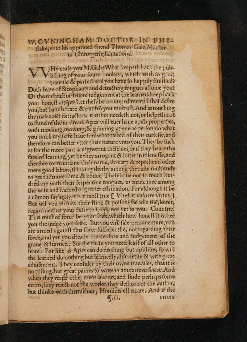 WweOVNINGHAM! DOCTOR IN PHT. ficke;vnto his approwed friend Thomas Gale,Maitter in Chirurgerie,falutations, | ports Wao Meee M Gale?What keepeth back the pub- lifting of your foure bookes', which with fo great ' trauaile &amp; perfect skil you have fo happily finiibed? Doth feare of Sicophants and detra€ting toneues aftoine you?” Or the miftruft of feviere indgzement at the learned, keep back: your honeft attépt? Let thefe be noimpediments I thal defire you, but banifh feare,&amp; put fidyou miltruft, And astouching | the mialeuolét detrattors, it either needeth not, orlielpeth not to ftand of théin-dread, Apes will euer have apith properties, with mocking,mowing,&amp; grinning at everie perfon do what you canLimy felfe hane fomwhat tafted of their curtefie,and therefore canbetter vtter their nature vnto you, They be fuch as for the more part are ignorant théfelues,orif they bearethe face of'learning, yet be they arrogant &amp; loiter in idlenefle,and therfore tomaintaine their name, do’carp &amp; repreliend other nsenis Gdd labors, thinking therby among the rude multitude: to vet thié’more fare &amp; honor: T hefe have not fo'ruch hin- dred me with their ferpentine tongues, as made'mee among the wile and learned of eréeater eftimation, For although it be a comon faying,yct 1s1t moft true [ Virefcit vulncre virtus.). But wil you'e(ch2w their fting &amp; poifon® Be idle the; loiter, Fegard neither your date to Ged; nor yet to your Countrie, This mutt of force be your fhittywhich how honeft it is;bee you theindge yourfelfe, Butyou will faic peraduenture, you. are armed againft this forte fufficientlie, not regarding their: force,and yet you dteade thecenfure and iudgemient: of the grane Se learned , Surelie thefe you'needTeaft of all other to feare : For fike as Apes cartdono thing but apifhle; fowill the learned do nothing butlearnedly,difereethe,&amp; with great . aduiferient. They confider by their owne trauailes, that it is - no trifling, but great paines to write in ame arte or {ciéce. And: when they reade other ntetis labours;and finde perhaps forme: errors, they reieét-not the worke,they’ deface not the author, .. But thinke Withthemfclues, Homimé eft exrare, And if the _ bd Se Git, errors