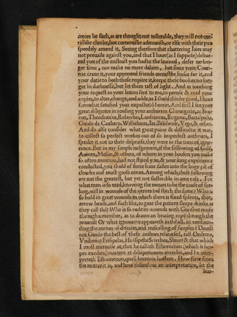 errors be fuch,as are thougtitnot tollerable, they will not curz rifhlie checke,but curteoullie admonith,or elfe with their pem {peedely amend it, Secing therfore that chattering Iaies may not preuaile again{t you,and that I haue(as I fuppofe)dcliue- red you of the miftralt you hadin the learned., defer nolon- ger time , nor make no more delaies,.. but fince your Coun- trie crauc it,your approved friends.earnefthe looke for it,and your dutieto both thefe require it,keepe thelebookesno lon= ger in darkneffe,but let them taft of light. And as touching your requeft in your, letters fent to me,to perufe &amp; read your copies, to alter,change,and.adde,as J fhuldthinke good, lhaue fomwhat fatishied your expetatid herein. And firlt I feeyour great diligence in reading your authorsin.Chirurgerie,as Baur nus,,T heodoricus,Rolaydus,Lantfrancus, Rogerus, Bartalpalia, Guido de Cauliaco, Wilhelmus, ler, Brafwick, Vigo,&amp; other. Anddo alfo confder what great paine &amp; difficultie it was, to-colle&amp; fo perfeét workes out of fo imperfed authours, I {peake it not to their difpraife,they were in the time of igno- rance. But in my {impleiudgement,if the following of Galé, Auicen,Mefue,&amp;, others, ot whom in your bookes you make fo often mention,had not ftaied you,&amp; y.ourlong experience condufted, you fhuld of force haue falleninto the huge pit of cloudieand molt grofe errors, Among which,thefe following are not the greatelt, but yet not fufferable inamie cafe, For what man 4s fo mad ,knowiug the nerues tobe the caufe of fees fing, wallin wounds of the nerues bid {titch the fame2 Whois fo bold:in great wounds im which. theres fixed fplents, thot, arrow. heads,and fuch like, to.gine the patient fleepe drinks.as they call the? Who is fo rudein wounds with Gunfhot made througha member, as to drawean hearing rope through.the wourid? Or what ignorance appeareth in théall,.in confoun- ding the.names. of difeates,and mifcalling.of fimples ? Dooth not Guido the belt of thefe. authors releanfed, call Oedema, V ndintia2 Erifipelas, Hirifipela?Scirrhus, Sliros? &amp; that which 1 woft meruaile at,that he calleth Eftiomenon (which is here pes execens) martem, et difsipationem.membri,and he inter- preteth Eftiomenon,quaf-hominis.hottem.. dow. farre from the matterit isy and how.ridiculous amunterpretation, let the