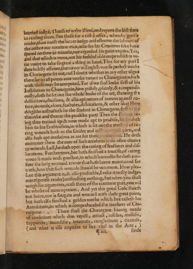 in reading them, But thefe for a raft Loffer, whereby @entle readerjthou inaift the better judge andefteeme the labontvo£ theauthorour countrie smanywho for his Countries fake haue {pared notime to trauatle,nor regarded his great expéce, Yea, gnd.that which 1s more,not his feeblied olde corps which is ve- rie vnaptto takkefogteat 4 thing in hand, T his for:my part I dare boldly affirme,that neuer in Englith was fo perte&amp; works- in Chirurgerie fet outjand Idoubt whether im any other togue therebeiniall points ante worke extant in Chirurgeriewhich with ‘thefemmay be.compared, For ifwe {hal looke firft of his Infiitution in -Chirurgerie,how pithily, plainly, &amp; compendi+ oufly,doth he fet'out the whole’ bodie of the art, fhewing the definitions diuifions, &amp; alfoaptuames of tumors again{t na- ture; wounds, vicers, frattures; iflocations,&amp; other like: How diligétlie inttrugteth he the ftudent in Chirurgerie, firft in the theorikée and'thenin the praatike part? Then the {cent bes ing thus trained vpic&amp;x now made apt to pradtife, he fendeth hin to-his Enchiridion,in which 3s fet outthe method ofcu- ring, wounds both in the Gimiler and inflramentall parts,and alfo {ugh apt medicines as are for them conuerent, He doth moreoucr thew the cure of fach accidents as do often chance +o wounds, Laft,hedoth open the curing of fraétures and dif- locations, Furtherrmore,hee hath finiflied a treatife,of curing youn igmade with gunfhot,in which learnedlie he deth con- fate the long receiued errour that hath beene maintained for truth how that fach wounds.{hoald be venimous, How pleas fant this argument is,&amp; alfo profitable,t refer ittothy indges ment(centle readey)miltrufting nothing, but wher you: fhall weigh his arguments ywith theirs of the contrarie part,you wil be wholie of mine opinion, And yet this good Gale ftaieth not heere,nor is fatigate and wearied with thefe great pains, hat hath alfo finifhed a golden worke which hee calleth: his. Antidbtariein which is comprehended the treafures of Chis: rutgeriesi There fhall the: Chirurgion&gt; having neede. of medicines. which doo ‘repel, attract , refolue, molhfe, {uppurate, agnundifie » Incarnate 5 conglutinate 5 cicatrifes. (and what is efe requilte to bee vied in the Artes ) @] iit, finde