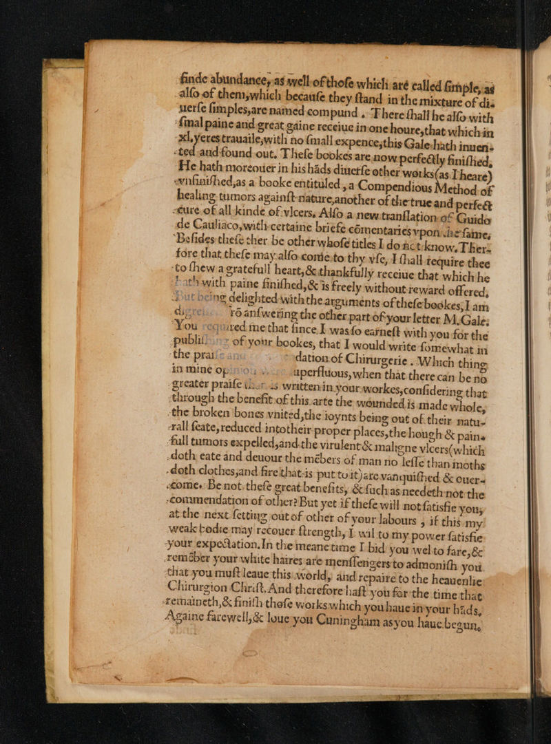 finde abundancey.as ayell-of thofe which aré called Gm ple,-as -alfo of them,which becaufe they ftand. in the mixture of diz uerfe fimples,are named compund .“Fhere thalf he alo with {mal paine and great caine receiucinione houre,that whichin xl, Yerestrauailewwith no fimall expence;this Gale:shath inuen: -ted andfound-out, Thefe bookes are: now perfedtly finifhed, ‘He hath moreouer in his hads dinetfe other works(as. Theare ewwnfhinifhed,as a booke entituled., a Compendious Method. of healing-tumors again{t-nature,another of the trueand perfect -eure.of all kinde of vicers, Alfo a news tranflation-of Guide de Cauliaco,with-certaine briefe cOmentaries vpon .hefame, ‘Befides thefe cher be other whofe titles ldo nctknow, Ther: fore that thefe may.alfo.conie.to thy vie, I thall tequire thee ‘to fhew agratefull heart, &amp; thankfully recciue that which he Path with paine finithed, &amp; is freely without-reward offered, J€ being delighted-with thearguments of thefebodkes; Tam . 6 anfwering the other partof-your letter M.Gale: ‘You -cquired me that fince. I wasfo eaineft with you for the publi) &gt;&gt; of your bookes, that I would write fomewhat in ‘the pratic an: dation. of Chirurgerie .. Which thing in mine op: uperfluous, when that there can be no greater praife ier is written in.your workes,confidering that through the benefit.of this arte the wounded is made whole, the broken ‘bones vnited the loynts being out of their nat. rall feate, reduced intotheir proper places,the hough &amp; pains full tumors expelled,and.the virulent&amp; malrene vicers(which .doth eate and deuour the mébers of man no lefle than moths -doth clothes,and fire that-is put tuit)arevanguithed &amp; ouer- comes Be not. thele great benefits, &amp;fachasnecdeth not the ‘commendation of other? But yet if thefe will not fatisfie yous at the next fetting outof other of your labours , if thig my weak bodie may recouer firength, P wil to my power fatisfie ‘your expectation. In the meanetime I bid you wel.to fare,&amp; reméber your white haires are menflengersto admonith you that you muft leaue this..world ly and repaire to the heauenlie Chirurgion Chrift.And therefore haft you far'the time thae temaineth,&amp; finith thefe workswhich youhauein your hiids, Againe farewell; &amp; loue you Cunin gham asyou hauc.beaun,