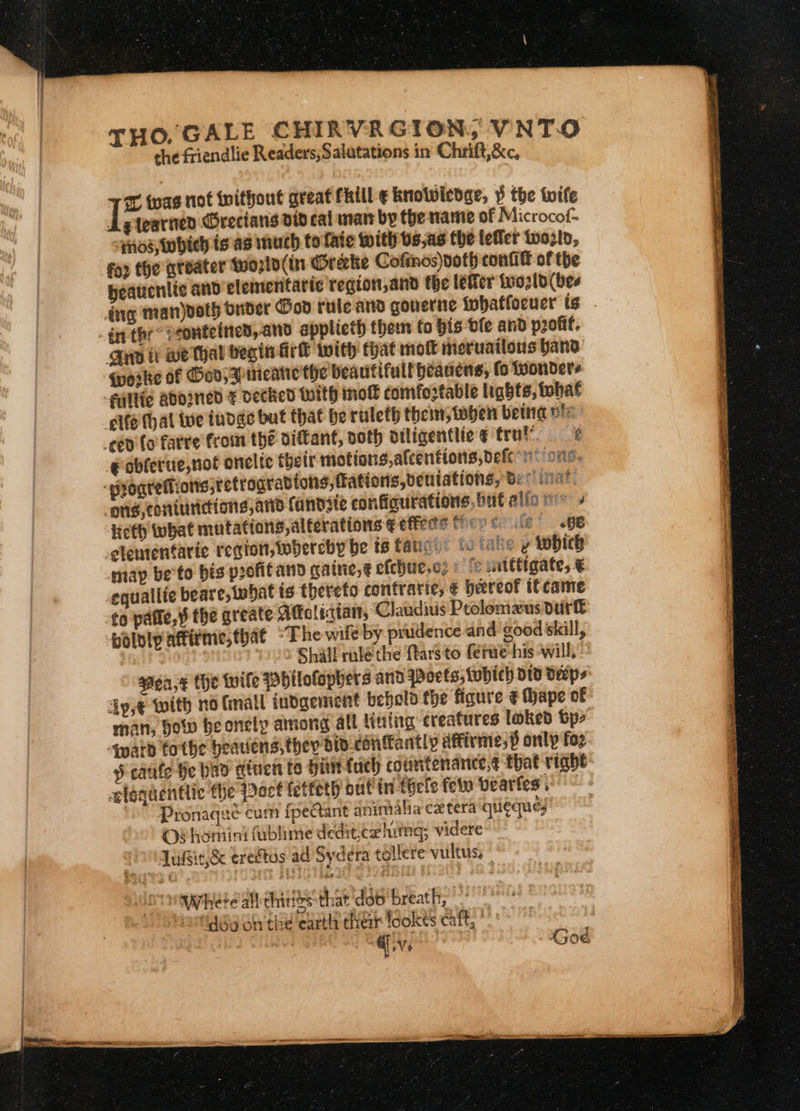 HO, GALE CHIRVRG ION, VNTO the friendlie Readers,Salutations in Chrift,&amp;c, the nag not without great FRill ¢ knowledge, $ the fife Agtearned Grecians did cal man by the name of Microcof= 4108, which is as much to fate with bs,as the teller wwoztd, foo the greater tvorlo(in Oreke Cofinos)poth confit of the heauenlic and elementaric region,and the leer tworld(bee dng man)ooth onder Gov rule and gouerne twhatfocuer ts én the peonteined, ano applieth them fo bis ble and pont, Aya it we thal begin Arh with that mot meruailons band Gerke of God, 3 meane the beautifull heanens, fo wonders filife gdoIned € decked With mol! comfortable lights, tohat elfe (hal tue tudge but that be ruleth then, oben betta ple ced {ofarre froin the diftant, noth diligentlic ¢ trul e @oblerue,not onelte thetr motions, alcentions, defen: one. srogrellions;tetrogradtons,fations,bentations, B: clinat: ong, coniunetions, aia fandite configurations.but allio ms: » lieth what mutations, alterations € effete fievecule’ glententarie region, wbercby be ts fatic.: 8 iake y which map be'to bis profitand gatne,¢ efchte,o2 : fc witttigate, € equallie beare,twbat is thereto contratie, € hereof if came to patie, $ the greate Aftolictan,: Claudius Ptolomeus durft bolvipaftirme;that “The wile by prudence and good skill, 22 Shall ruléthe ftarsto ferwe his will, © goa,¢ the wile Pbilofophers atid Woets, tehich td Deeps dy,¢ with no (mall iudgement behold the figure ¢ Mape of man, how be onely among all Nuing creatures loked bp&gt; Apard tothe heatiens, they dio-confantly diffirme,p only foz § cafe He Wao diuen te hinetuch countenanice,¢ that right elequentlic the pact fetfeth out in tocle felv Vearfes pee Pronaqué cum fpeant animalia ex tera 'qlieques OF homiini fublime dedit,cahimg; videre go quéie,&amp; eredtos ad Sydera tollere vultus, - tay ete all chides that 'dob'breath, Nevtiggy on the earth their fookes caft, °°’