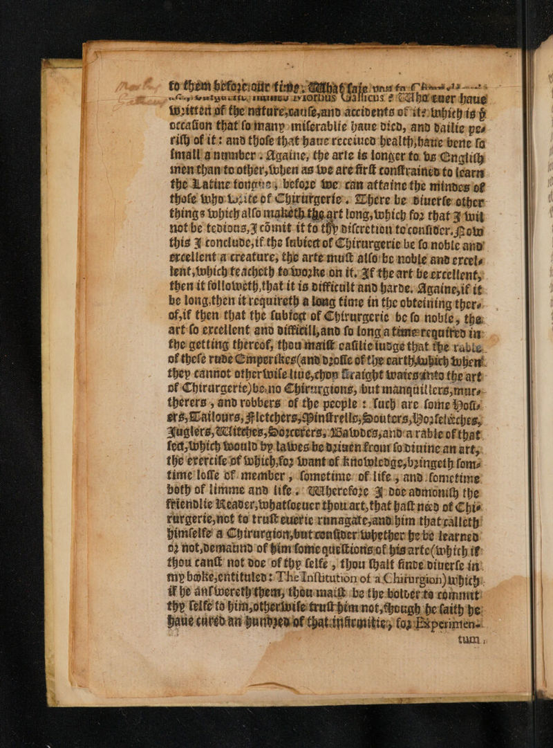 _ ‘a fhiem bpforeinite fie 4M fate vrs fai Bask ol 2-2-2 8 Eee Hbta rial soe MA bate mas ent ener haue iw titer of the nature,carifejanid accidents of ite tnhich is i occation that (oimanp miferablie baue dicd, and datlic pes rit} of tt: and thofe that bane receiucd bealthjhatiebene fg fnvall a nenber: Againe, the arte is longer to bs: Cnolith ine than to other, oben as toe are fir conflyaineyto icarn the Latine force, before ie can attaine the mitnes of thofe tnyo ty.ite of Chirurgerie. Where be pinerteother. things tobicy alfo maketh. the art tong; which for that Zit notibe tedions, 7 comit if fo tip dilcretion to'confiticr. Pow this J conclude, tf the fabtectof Chirurgeric be fo noble anv’ ercellent a creature, the artemut alfo:be noble and ercets lent, tubich teacheth toivozke on it. Af the art beercellent, fhei tt follotwcth,thatit is aifficult and barde. Againesi€ tt be long.then itrequireth a long time in the ebteining there of, if then that the fabiog of Chirurgeric be fo noble, the: arto ercellent and difticill,and fo longa timerequiten in: the getting thereof, thou matt cafiliciusge that the rable. of thefe rude Cmperikes(and dole of the car th aubich tober. they cannot otheriviletiue,chon fvatabt twatesatts the art of Chiruraerte)be.no Chirnrgtons, but manguilters;murs: therers , and robbers of the people :.fuch are fore Potts. ers, DLatlours, Fictchers; Vinkretls; Souters,Woolelieches, Huglers, Witches, Sorervers; Walodessand arable of that. fect tobich tooutd by lathes be dpizen from fodininean art; the evercife of which;fo2 nantof knowledges, boingeth fos tine lofle of member , fometinie: of life.5 and fometime’ both of imme and life. Gdtherefode J doe anmonith the fitendlic Reader; whatforucr thowart, that batt ned of Chie rurgerte,not to trulteucric runagate,andibim thatcallety’ dimielfe’ a Chiruraion,butven finer twhether be be learned 02 hot Dematind of him fome qurltionsof hisarte(which if thou can not doe ‘of thy lelfe , thou thalf finve viverle in! my bake,entituten:: The Inftitution of aC hithrgion )aibichi. if be anfwereth thea, thouanath -be the botver te commit: thy lelfe to bim,otherivtle trutt him not, Gough be faith be: Have cured an Hundpenof Chatinicmities fog:Experimens. : fun ;