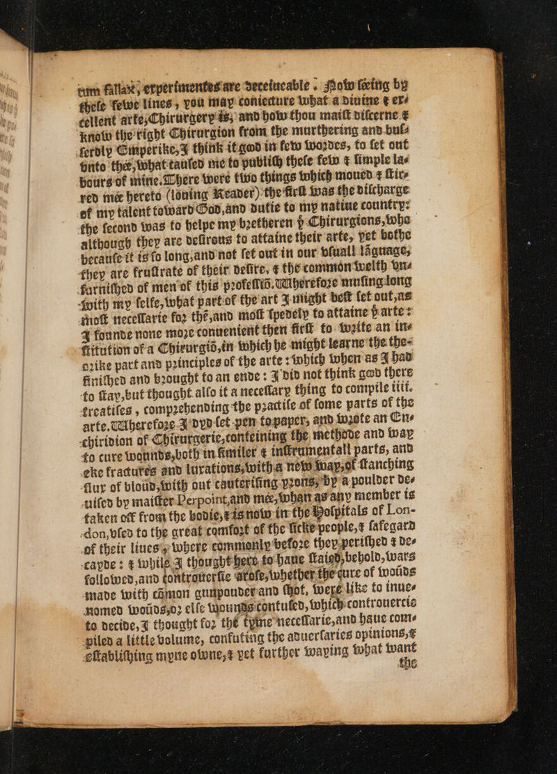 aim fallax; erperiinentes are Serefucable » ot eit by fhele felwe lines, you may conierture what a Dintne € ers cellent arte;Chirurgerp ds; and bot thou matt difcerne.€ Rnotw the tight Chiruraion from the murthering ano.buls ferdly Emperike,¥% think t£gead int foto {vo20¢e3, fo fet ont Gnto the, whattauled me to pubtith thele fein ¢ Timple las Pourgof mine.Dbere were tivo things fohich moued ¢ Lire red ine hereto (loaning Reaver) the firt inas the bilcharge of my talent toward Ood,and putie to my natiue country: fhe fecond twas fo belpe mp boetheren p Chirurgions, whe although they are defirens fo attaine their arte, pet bothe berate it is fo long,and not fet out in our bfuall laquage, they are fraftrate of thetr defite, € the common ivelth Une farnifgen of men of this profelis.caiberefore nrofingtong {mith my felfe, what partof the art 3 itiabt bet fet ouf,as ‘soft necelfarte fo2 thé,and moll tpedely to attaine partes % founde none m02¢ convenient then firfl fo twetfe an ins Hitution ofa Chigurgio,in which be might learne the the- erike pact anv principles of the arte sfobich oben as F had finithes and brought fo an ende : A vid not think ged there fo fay, but thought.alfo it a neceflary thing to compile ttt. freatifes , compaebending the pactife of fome parts of the arte. caberefore 3 Dyo tet pen topaper, and in2ofe an Cre chirivion of Chirurcerie,conteining the methove and {pap ¢o cure wonnds,both tn Emitter ¢ infirumentall parts, ans eke fracutes and lurations, witha new thay, of Manching flur of bloun, with out cauterifing pros; Dp a poulder dee nifed by maitfer Perpoint,and me, than as any member ts faken otf from the bovie, 4a now tre the Polpitals of Lon- -don,vfed to the aveat comfogt of the ficke-people,t fafegard of their lines's: where commenty before thep.perifhed ¢ des -capbe : ¢ while.J thougbébere fo baue ftaigd, bebold, wars followed and controttertie atofe, whether: the cure of {wotits gmade with chman guapauderand (Hot, were like fo inues Momed {woting,o3 elle wou nascontuled, which controuercte fo necide,% thought fo2 the fyine neceffarie,and auc cont pilen a little volume, confuttng the aduerlaries opinions, gftablithing myne olone,¢ vet farther Wwaping tbat ney the