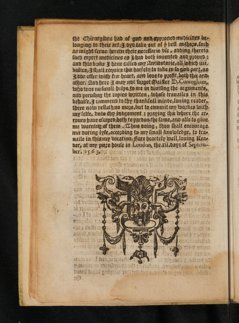 thd Chitwgions hab of qad-antapproned medicines bee, longing fo their arf;a:ppd take-out of p be autho2s,{uch: asmightteruc: herein their aeccharie ble , adding thereto fach expert medicines as ¥had both inuented and proned : and this boke 3X bane callenumpy Antivotarte,all bich tit, putes, FI Mall require. thee bartely.to take info gmd-partas- Hdde cfferinity fre heart, and loueto profit both the and: others Gnd bere F may sot foggetMaiker D,Cuningham,, whotvas nofinall. belpetowme in divifing the arguments,. ara pernfing the copies twattten, tubole trauatles in this. bebalfe,g commend to thy thankfall minde,louing reader,. there nolw reftethno moze,but to.commit my Wwo2kes With: my (elfe, dnt thy iudgement : praying the twbere the ers rours baueefeaped;both fo pardonthe fame, and allo fo gtue. me iwarntigof them..&lt;lhus noing.,, thou thalf encourage. mee During Ipfe,acco2ding ta. my (mall Knotwledge, fo trav. uatle im thisinyp vocation: Jfare Hearfely well, louing Weas- ber, at mp poze boule in London, therit.days.of Septem-- er, As Higeda?d date 903 Io ut