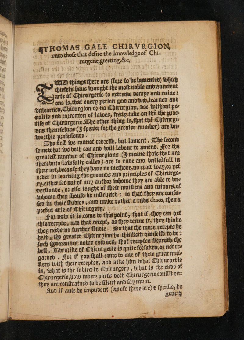 @THOM AS GALE CHIRVRGION, 3” -yntothofe that defire the knowledgeof Chi- rurgeric, greeting ,&amp;Xc, 3 MAD ehings there ave (fore to be lamented) whice eat faue beougbt the mott noble andauncient ZW one is, that every perfon god and'bad, learned ano rlearnes, Chirurgton 02 19 Chirurgion, doe without per naltie and coprection of latues, freely :take.on the. the prac tife of Chirurgcrie. Lhe other thing is,that thé Chirurgt aus thentfelues (3 fpeake foz the greater umber) are Die thortbie profeifours . he firlt we cannot redzefle, but jament. She fecons fometohat tue both car and {ill labour to amend. soz tbe greatelt number of Chirnrgians (3 meane tholethat are therevntolatwfully called ).are fo rude and bufkilfull te their art,becanty thep paue no methode,no exact tvay,o2 yet over in learning the grounds and principles of Chirnrges ry, either fet out of any autho tobome they are able fo brie nerfkande , 02 elfe: fanghe of their matfiers and tutours,of inhome.thep fhoula be tnfiruden : (fo that they are confuse fediin their Fudies and make-ratber a rnde.chaos, fhena perfect arteof Chicurgery. Pith ; 02 nolw it:is.come to this point, fhat if they can get fhis recepte, mtd that recept, as they terme it, they thinke they n&amp;ve-ne further finvie.. So that the moe recepts be hatha the areater Chirurgiow be thinketh binelfe ‘to be fuch {qmozaunce: nolwe ratgucss that recepfes -beareth the bell, Lecorike of Chicurgerie ts quite fo2fakiets;02 not rcs garded . Jfo if poutballk:came fo one.of thefe great mate fers with their receptes, and alke him what Chirurgerte is, what ts the fubied fo Chirurgery , what ts the ende of MChirurgerie, gow many parts poth Chirarserie conG ors they aveconttrained to be filent and fap mit. wets Sees Se Se ee