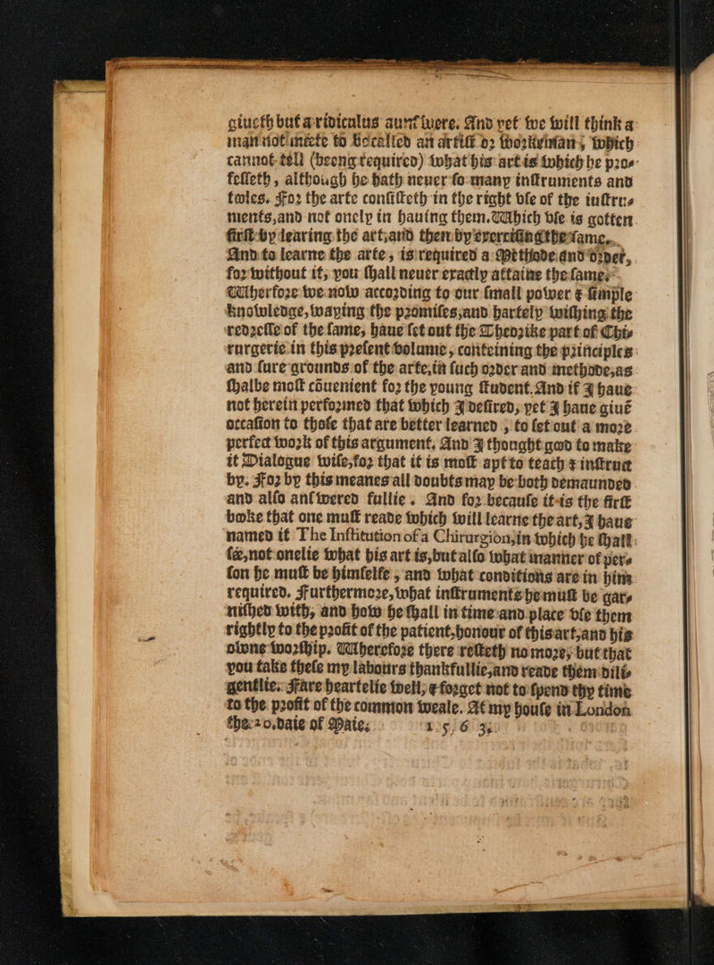 OLR mm aR. giucth but aridicnlus aunfivere. And pet fwe will think a: inant viotinete fo Becalicd an artift d2 thoskvhians fobich cannot tell (beeng tequired) tobat bis: artis tobich be p2os- felieth, although be bath neuer fo-many infruments anv toles. Sfo2 the. arte confifteth in the riabt ofe of the inftrus ments,and not onclp tn hauing them.Wabich ble is gotten. firfl-by leaving: the artjand thembyererciingthevame,. And to learne the arte, isirequired a Methode.dnd' dryer, fox twithout if; pou (hall never eradly attaine thefames Wiherfoze we nolw accoding to-our mall power &amp; fimple: knotuledae, waping the pzomiles;and bartelp withing the reozefle of the fame, baue fet ont the Dhenzike part. of Chis rorgeric in this prefent volume, cotiteining the principles: and fare grounds of the arte,ta fuch o2dcrand methovesas. halbe mott couenient fo2 the young fudent.andif J haus not herein perfozined that which J vefiren, pet J hane giué occafion to thofe that are better learned , to (ef outa moze perfect tu02k of thts argument, And F thought qed to make: it Dialogue twile,fo2 that it is molt aptto teach ¢intrad by: {02 by this meanes all doubtsmay be both pemaunded. and alio anfinered fuliie. Gnd fo2-becaule itis the fir boke that one muff reade fubich will learne theart,¥ baue named if The Inftitution ofa Chirurgionjin tobich be Malt: (z,noft onelie that bis art is,butallo tubat inanier of pers fon be mut be bimfelfe , and that conditions arein hin: required. Furthermeze, what inkramentspemull be wary nithed with, and how he hall in time:and place dle them rightly to the profit of the patient,bonout of thisart;ano bis oivne tworfhip. Uibercfose there retteth no more; but that you fake thele my labours thankfullic,and reave them dilt gentlte.: Stave beartelie tell; ¢ forget not tofyend thy time to the. profit of the comnton weale. A¢ my houte in London fhe:2 o.Date of aie; 15,6 34. |