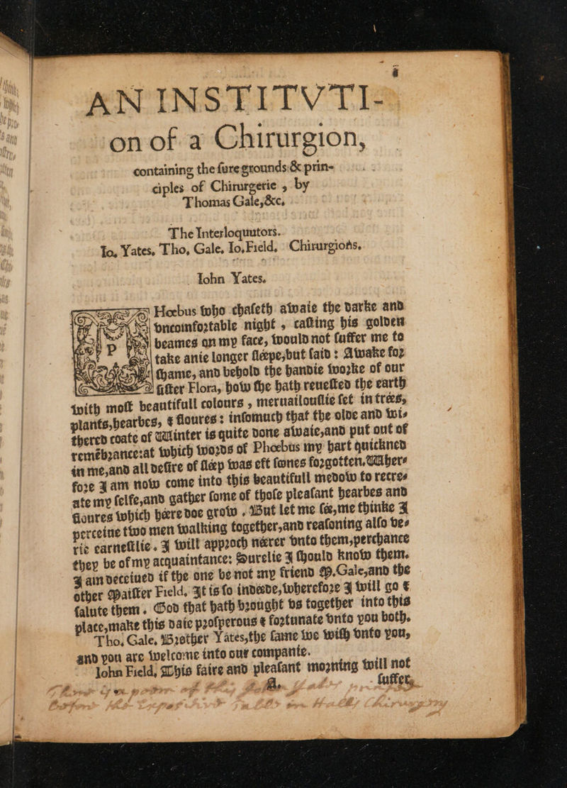 AN INSTITVTIS on of a Chirurgion, containing the fure grounds:&amp; prin- ciples. of Chirurgetie , by Thomas Gale,&amp;c, The Interloquutors. To, Yates, Tho, Gale. To, Field, Chirurgions, —Yohn Yates. raw. Hoebus tobe chaleth atvate the Darke and LEE FNS Hnicoinfortable night , catting bis golden Sal! p pee) beames on my face, toould not faffer me fo Hepat a Guo) take anie longer feepesbut faid : Atwake fo Ray W| ame, and behold the bandie ivorke of our Cues DG tter Flora, bow the bath reuetten the earth {vith moff beautifull colours ; meruatlouilte fet in tres, plarits,bearbes, € floures : infomuch that the olde and Wis thered coate of qalinter is quite done sivaic,and put out of remeboancesat tobich 100205 of Phoebus my bart quickned én me,and all defire of fleep twas eft fones forgotten, Ga bers fore Fam now come into this beantifull medotw fo recres ate my felfe,and gather fome of thole pleafant bearbes and Gonres which bere doe grow . Wut let me fe, me thinke 4 perceine tio mien talking togetber,and reafoning alfo bes ris carnettlic. % will approch neater pute them,percbance they be of my acquaintance: Surelie J ould know them. 4 an deceived if the one be not mp friend #9.Gale,anb the otber Wailer Field, Fe is fo indesde, wherefore F twtll go € falute them. God that bath brought bs together into this place, make this vate profperous ¢ fortunate onto you both. Tho, Gale, irether Yates,the fame fue Wifh onfo pon, and you are Welcome info our compariic. lohn Field, Lyis faire and pleatant mooning will not