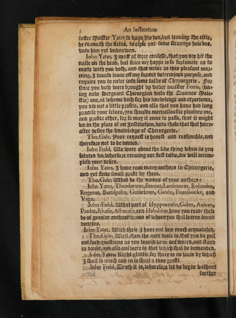 (uffer Waifter Yates to keepe his bed, but leaning the citie, be roameth the felds, to efpie ont: fome Graunge bearbes, butobim yet bnknowen. -. . : John: Yates, 3 mutt of force confeffe, that pow dog bit the naile on the bead, but fince my bappe isfo fogtunate as fo meete With pou both, and that note in thts pleafant mos ning, a twould feaue off mp fogmer Determined purpole,and require pou fo enter info fome talkeof Chpzurgerie. Jfo2 fitice pou both tere beought bp bader maifler Ferris, (bees ing nolo Sergeant Chirurgion bnto the Ruenes Waice ftic) one, at tobome both fo2 bis knotnlenge and experience, pou did not alittle profite, and alfo that you baue had long pradife pour felues, pou Houlde. mettratloulite plealure me, and p2ofite other, fo2 fo map tf come fo pafle, that tt might bee in the place of an Gnftitutton, nfo thale that hal heres after aefire the knotwlepge of Chirurgerte.’ Tho.Gale, our requefl ts bonell and reafonable,and therefoze not tobe Denied. oni x John Field, Cilewere about the like thing when as pou fainted bs; wherfore renuing our. firll falke,toe toll accome plith pour defire.:: t, mysalor Bot ; s¥ohn Yates. ¥ baneireas manyauthors tn-Chirargerie, and pet finde Ginail profit by them, .... 569) 6 » Tho,Galei Gthat-be the names of your autho2s2 John Yates,T heodoricus; Brunus;Lantrancus, Rolandusy Rogerus, Bartilpalia; Guilrelmusy Guido, Brunfwicke, and: e JohiiiEields wethatpartof Kyppoerates,Galen, Auicens Panhas; Rhafis; Adbucafis,and Haliabbas,bane you read? thele beof greater-authooiticsand of ubont pou thallearne found podtrine,. cl fy th Tah Jolin Yates, WU tihthele ¥F have not. ben much acquainted; « oD hoGale; tell then the nert wate is, that pou do put autfuch:quedions as pou iwoule auc an€insred,and.ftand itl Doubf,and,alfo anftwere fo thal which (hal be Demanded, sohobn y¥ atese iabht cladlic,fo: there is no Wate by which ¥ hall (o much and in fo Hoat.a tune paofit. | sopdther Fields Drath i¢ is, wherelaze let vs begin without a A TE TC AL ATA =