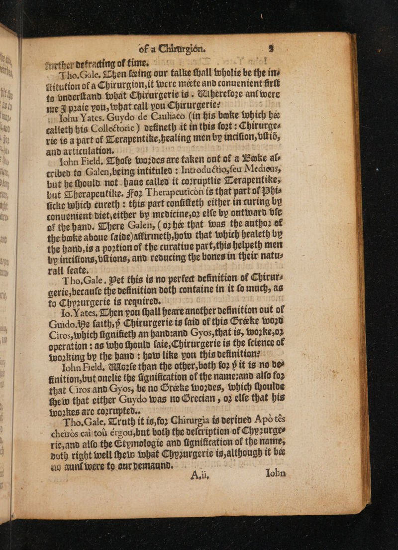 farther vetracting of fine. « = Apel Tho, Gale, Shen feing our talke thall tubolte be the ts critution of a Chirurgion,tt were meefe and conucnient fir fg ynderiland tobat Chiturgerie is . Wibercfoze ant were se H praic you, tbat call you Chirurgerte? 3 ~- Johu Yates. Guydo de Cauliaco (in bis bake tobich be ealleth bts Collectoric) vefineth it in this fo2t: Chirurges ric ig 8 part of Derapentike,bealing men by incifion, vis, and articulation. } Prdiia Sant {ohn Field, Zhole too2des are taken oul of a Woke als cribed fo Galen, being infituled ; Introdu@io;few Medicus, bué be fhould. not. bane called it corruptite grerapentike, but “herapeuttke. JFo2 Therapeuticon ts that part of 13bta ficke which cureth : this part confifteth etther in curing by conuctient bietetther by medicine,o2 elle by outward ble of the band. Shere Galen, (02 be that twas the antho2 of the bake aboue faide)attirmeth, bow that tobich bealeth by the hatid,is a potion of the curatiue part, this helpeth met by incifions, ditions, and reducing the bones in thetr: natu rall feate. Tho,Gale, Bet this is no perfect definition of Chirurs geric,becaufe the definition doth containe tn it fo much, as fo Chy2urgerte ts required. | | To. Yates, ben you thall beare another definition out of Guido.e faith, Chirurgerte ts faid of this Oreke {020 Ciros, which fignifieth an band:and Gyos,that 18, Lo02ke,02 operation : as who ould (aie, Chiruraerie is the {cience of ‘working by the band: botw like pou this Definitton? Iohn Field, (oafe than the other, both fo2 p tt ig no Dee Fnition,but onelte the fignification of the namesand allo fo2 that Cirosant Gyos; be no Oreke tyo2des, twhich Moulde {hei that etther Guydo twas ne Grecian , 02 elle that bis {vo2kes are cozrupted.. Tho,Gale. Lrath it is,for Chirurgia is perined Apotes cheirds caiitou érgou,but both the vefcription of Chyzurges ric,and allo the Gépmologie and fiqnification of the name, noth right well Hheto tobat Chyurgerie ts,althougd it be ao aunfinere fo.curdemaund. me Avil, Tohn Fa a Fae alae it Sas ae SS r A = —— ee ee SS te ee eae ——— = Sees es