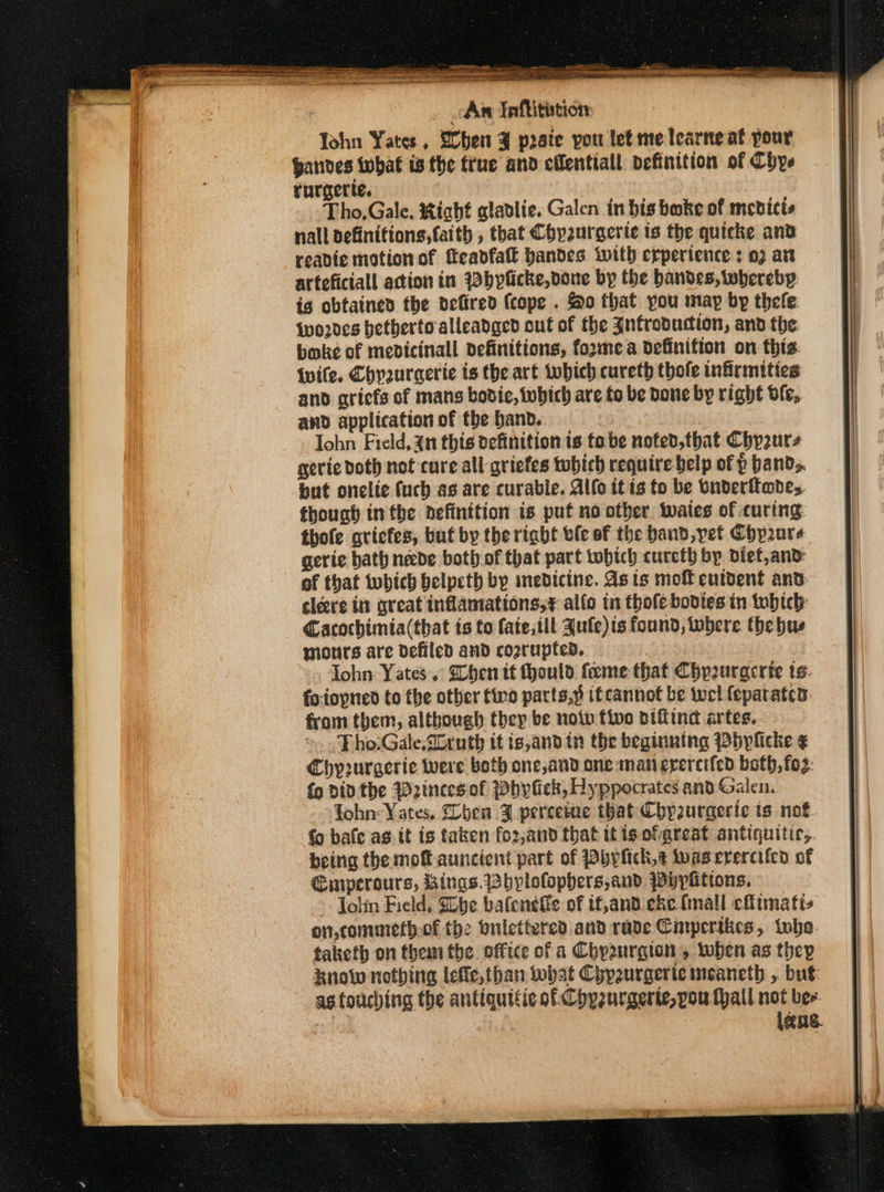 en tr Sasha weshe SRT ORO eM Oe sees Dates A EN A a : An Taffitition John Yates, Eben ¥ prate pou let me learne at pour Bandes twbhat ts the true and eflentiall definition of Chye rurgerte. Tho,Gale. Right gladlie. Galen in bis boke of medicis nall definitions, faith , that Chyeurgerie ts the quicke and readie motion of Meadfatt bandes with crperience : 07 are arteficiall action in 22bpficke, done by the handes, wherebp is obtained the defired (cope . So that you may by thefe. {wo2des bethertoalleadged out of the Jnfroouction, and the boke of mebdicinall definitions, fozmea definifion on this: Wife. Chyuraerie ts the art which cureth thofe infirmities and griefs of mans bodie, which are to be Done by right df, and application of the band. Iohn Field, in this definition ts fabe nofed,that Chy2urs gevie doth not cure all griefes twbich require belp of p bands. but onelte fuch as are curable. Allo tt is to be bnderftwdes. though inthe aefinttion is put no other. wates of curing: thofe gricfes, buf by the right ble of the band, pet Chpure gerie bath nevde both of that part twobich cureth bp dief,and: of that which belpeth by inedicine. As ts moff cutdent and. cleere in great inflamations,¢ alfo in thofebodtes in tobtch: — Cacochimia(that is to fate; tll Jule)is found, where the hue mours are defiled and cogrupfed. Tohn. Yates. Dhen tt ould fame that Chyeuracrte ts. fo.iopned to the other fino parts,y if cannot be wel feparatcn: from them, although thep be noiv five niffind artes. ».. Pho:Gale.2lruth it is,and in the beginning PBbylicke ¢ Chy2uraeric were both one,and one-man evercifed both, fo2: {o Din the Weinces of Phylick, Hyppocrates and Galen. Tohn: Yates, Then F percetue that Chpurgerte is not. fo bafe as. it is taken fo2,and that tt is ofarcat antiquitic,. being the mot auncient part of Phyfick,t wasererciicd of Cmperours, Bings.bplofophers,and ppypitions, ~ Jolin Field, She bafeneffe of if,and eke (mall cfimatis on,commerfhof the onicttered.and rade Cimpertkes, ivbe- taketh on them the office of a Chyaurgion, loben as they know nothing lefle, than what Chpzurgericineancth ,. but: as touching the antiquitic of Chpzurgerte,pou thal not bee. | lang. s SOE - - -