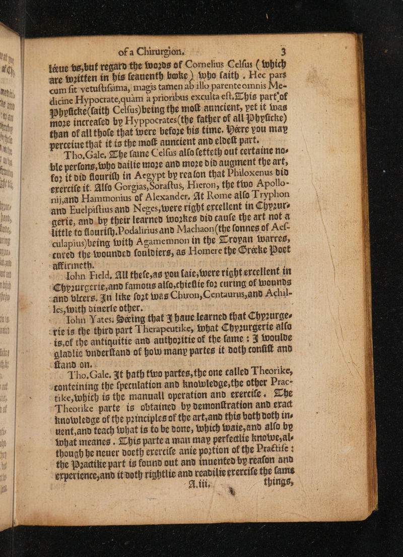 tdue pesbut regard the two2vs of Cornelius Celfus ( tybich are written in his feauenth bwke ) tubo faith . Hec pars com fit vetuftifsima, magis tamen ab illo parenteomnis Me- dicine Hypocrate,quam a prioribus exculta eft. bis parttof qbhpficke(fatth Celfus) being the moi auncient, pet it twas moe increated by Hyppocrates(the father of all Wbyficke) than of all thole that were before his time. Bare you map perceine that itis the molt auncient and cldefl part. Tho,Gale, Dbe faine Celfus alta fetteth out cerftaine nos bic perfons, whe dailie moze and moze did auginent fhe art, for if did flourit) in Acgypt by reafon that Philoxenus B13 ererctfe if. Alfo Gorgias, Soraftus, Hieron, the tivo Apollo- nij,and Hammonius of Alexander. At Rome alfo Tryphon ary Euelpiftius and Neges,twere right ercellent in Chpours gerie, and. by their learned {nookes did caule the arf not a little fo flourif.Podalirius and Machaon(the fonnes of Acf- cured the wounded fonldiers, as Homere the Orecke Port aftirmieth. Iohn Field, Ul thefe,as pou faieswere right excellent. 11 Chpurcerie,and famous alfo,chieflie fos curing of wounds Tohn Yates) Seeing that % baue learned that Chyzuraes is.of the antiquitic and autbozitie of the fame : 3 woulbde gladlic Dnderftand of Holo many partes it doth confifl and fand on... Tho, Gale, ¥f bath five partes, the one called T heorike, tike, whith is the manuall operation and erercife. Sbe Theorike parte is obfained by demonttration and erac knowleoae of the principles of the art,and this both Doth ts vent,and teach What is fo be done, which Wwaie,and alfo by what meanes . his parte a mau may perfectlic knolwe,ale thouch be neuer nocth evercife anie portion of the Praétife : the Wactikie part is found out and inuenfed by reafon snd A,tite, ~ = things, rth i Sipe a ee RT a etree omic erie RITES ne = a 2 = = = Se eee es ST ae a Pe Se LT ENE re oc ° aS age aa ane = pe es &lt;a . eons mi % t wo 3 t po Ss ee a a sh a a be s3 , ioc ; \ ee a Sopa el a Se