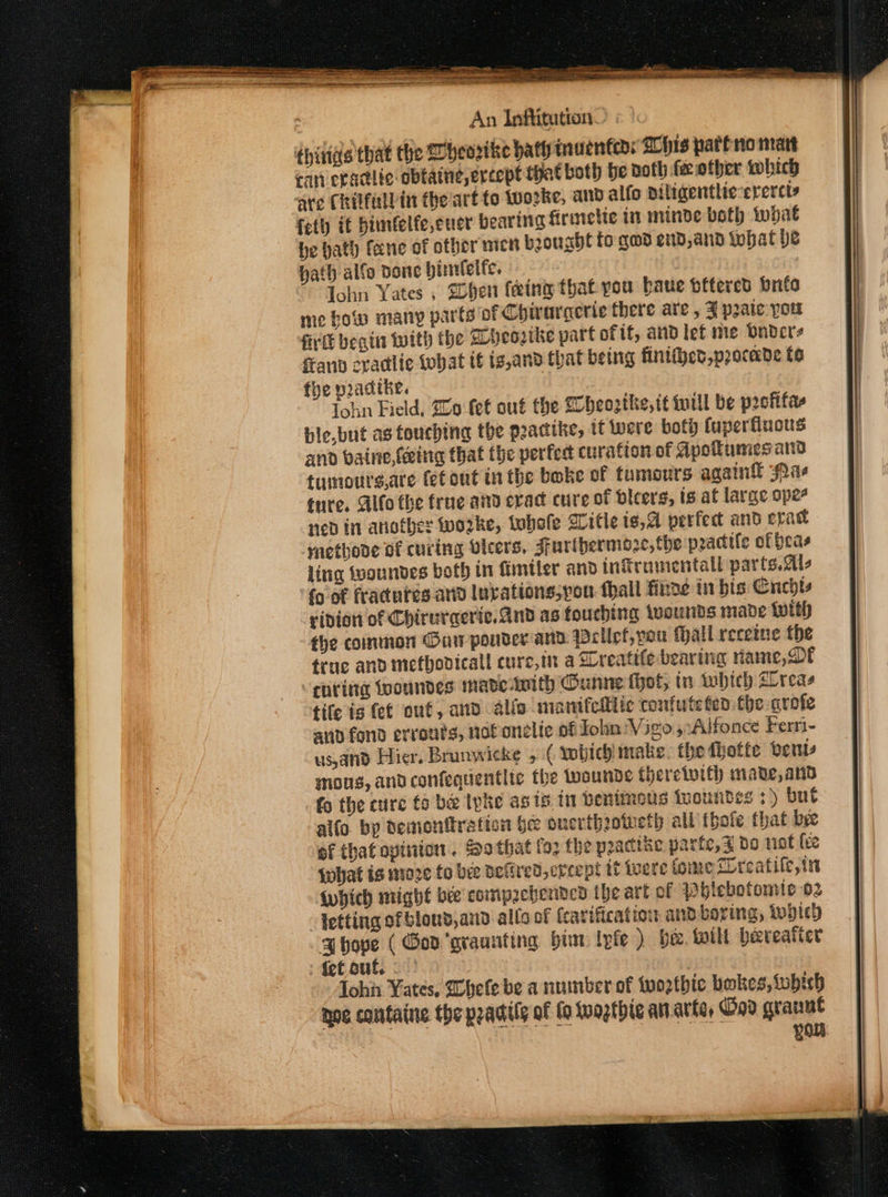 thirias that the Wheorike bath inuenfeds Chis pari no nat can epadiic obtaine,ercept hat both be noth fee other which are Chilfallin the'art to Wworke, and alfo Diligentlic-erercts fetly it bimfelfe,euer bearing firaiclic in minde both what be bath fane of other micn brouabht to gqad end,and what be hath alfo bone pirnlelfe. ) lohn Yates , Sher feeing that pou baue bfterctd brite me howe many parts of Chirarcerie there are , J pate you fivtt begin with the Dheoztke part of if, and lef me Dndcre fan cradlie What tf ig,and that being fintihet,procade to fhe pradtke. Iohn Field, 20 fet out the Lheosthe, tt will be postifas and baine, fete that the perfect curation of Apollumes anid tumouts,are fet ont in the boke of tumours again Paes ture. Alto the frue and erad cure of bicers, is af large ope ned in another worke, tubofe Witle is,4 perfec and epact ‘ynethove of curing Olcers, Furthermore, the practle of heas ling iwoundes both in fimtter and iniramentall parts.2ls {9 of fractures and luvations,you. fhall finns in bis Cnchts ridion of Chirurceric. And as touching weunds made with the common Oar pouder ana wellef,you thall recetne the truc and metbovicall cure,in a Dreatife bearing ame, Oe “cpring fwoundes mave-ANItH (unne thot, tn which Llreas fife ig fet out, and alfo manifellite coufute ten fhe arofe aud fond errouts, not onelic of Jon Vigo, Alfonce Fern- us,and Hier, Brunwicke 5 ( wobichimake. the fhotte ents gnons, and confequentlic the wounds thercivith made, and fo the cure to be Iyke as ts in bentmous tuoundes : ) but alfo by demonration be onerthrotueth all ibofe that bee ef that opinion . Sothat foz the practise parte, x do not (ce what is moze fo bee Berd, creept it were fomeflreatile,in Awhich might bee compzchenved the art of Phlebotomie 02 letting of bloud,and allo of fearification and boring, topic) ghove ( God ‘graunting bin lyfe ) be. wil hereafter :fetouf. | ohh Yates, Whee be a number of two2tbic bokes, iobich noe containe the pradily of (9 toogtbhie an.arte, God grannt YOu 4 3 Se A A A A A ——$—$__—$—————