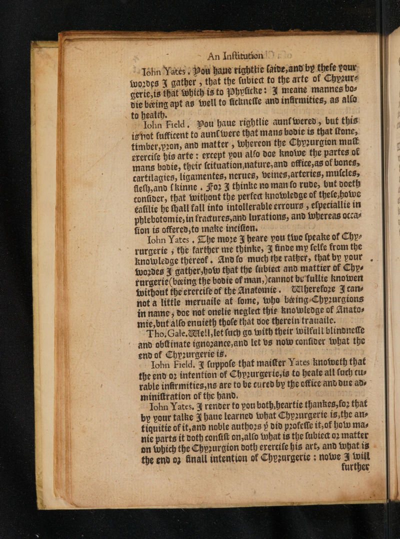 Tétin Yates ) ow bane tighttic faine, and by thefe pour {wo2ves 4 aather , that the (ubiect fo the arfe of Chyzure gerie,is that which isto Whylicke: J meane mannes boz nie beeing apt ag twell to fickneile and infirmities, as alfe to heatth. Tohn Field, ou bane rightlie aunt tered, buf this’ istrot (ufficent fo aunlivere that mans bovie is that (fone, timber,y2o1, and matter , tobereon the Chyurqion mul erercife his arfe : evcept pou alfo doe knoiwe the parfes of mans bobdie, their (cituation,nature,and office,as of bones, cartilacies, ligamentes, nerucs, beines, arteries, mutcles, fiefy,and Ckinne . Jfo2 B thinke no man fo rude, buf soeth confiver, that without the perfect knotoledge of thele;bowe éafilie be hall fall info intolerable errours ; efpeciallie in phlebotomie, tn fracures,and luvations, and Whereas occas fion ts offered, fo make tinction. Iohn Yates , Lhe more ¥ heare pou tive fpeake of Chy- rurgerie 5 the farther mre thinke, ZF finde my felfe from the knowlenae thereof. Andfo much the rather, that by pour . (wordes F qather,bow that the (ubtect and mattier of Chye rurgerie(beeing the boote of man, cannot be fullie knowwert Without the erercife of the Anatomie . aiberefoze F caw not a little meruaile af fome, who béeing-Chpuragions in name ; doe not onelie negled thie Bnotwlenge of Gnatos mic, buf allo enateth thofe that doe therein frauatle. Tho, Gale. Well let (uch go. with their wilfuil blinonefle and obitinate tanozance,and let bs now confider tbat the endof Chyzuraerie ts. | Iohn Field. 4 fuppofe that matter Yates knotweth that the env 02 intention of Chyzuraeric,ts fo heale all foch cus rable infirmities,ng are to be cured by the office andduc ade miniftration of fhe band. Tohn Yates, ¥ render fo pou both, beartie thankes,fo2 that by your talke 4 bane learned tobat Chyruraerie is,the ans fiquitic of it,and noble authors § did profeife tt,of botw mas nic parts it voth confit on,alfo tubat ts the fubtect o2 matter on which the Chpaurgion doth erercife his arf, and what is the end 03 Gnall intention of Chyzurgerte ; nove 3 {iil further