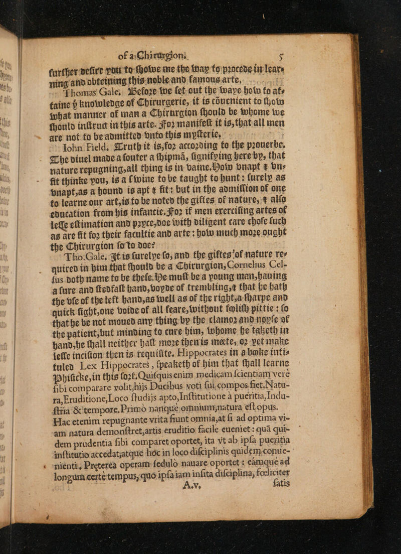 of a,G@hirargions. F further vefire you to thotve me the thay fo prncedetirlears ing atid obfeteteg this-nobleand famous.arte,, ...- 5 Thomas Gale, Before we lef out the aye. holw fo ats taine ) knowledae of Chiruraerie, if ts chucnient to how {what manner of man a Chirnrgion Hhould be whome we fhonld inftrad inthis arte. 3fo2 manifell if is, thatall men are not to beavmittes inte this mypitertie. lohn Field. SCruthit is,foz accozding to the proverbe. The viuel made a foufer a Hipma, finnifping bere by, that nature repuanitg,all thing is in batne, Bow bnapt € one fit thinke pou, is a Civine tobe taught to bunt: furelp as pnapf,as a bound ts apt ¢ fit: but in the admiffton of one fo leatne our art,is to be noted the giffes of nature, ¢ alfo education from bis infancte.Jfo2 tf men evercifing artes of lee efkimation and payce,doe {with otligent care chofe fuch ag are fit fo2 their facultie and arte; botw miuch moze oughe the Chiruraton foto doe? : Tho.Gale, Stig turelye fo, and the gtftes‘of nature te quired in bim that ould be a Chirurgion, Cornelius Cel- {us Doth name to be thefe. be muft be a young man,bauing afore and fedfaft band, vopde of trembling,¢ that be bath the bfe of the teft hand,as well as of the rtabt,afharpe and quick fight,one Hotoe of all feare, without foi pittic : fo that be be not moned any thing bp the clamoz andnopte of the patient,but minding to cure him, inbome be taketh in hand, be Mall neither ball moze then is imecfe, 02 petimake ieffc incifion then is tequifite. Hippocrates in abate intis fuled Lex Hippocrates , fpeaketh of him that Mail learne qDbhificke, tn thts fo2¢;Quifquisenim medicam fcientiam vere fibi comparare yolit;hijs Ducibus voti fui, compos-fiet, Natu- ra, Eruditione, Loco ftudijs apto, Inftitutione a pueritia,Indu- firia &amp; tempore, Primo nanqué omnium,natura eft opus. Hac etenim repugnante vrita flunt omnia,at fi ad optima vi- am natura demonttret,artis eruditio facile eueniet: qua qui- dem prudentia fibi comparet oportet, ita vt ab ipfa pueritia inftitutio accedatjatque hdc in loco difciplinis quid¢m-conue- nienti. Preterea operam: fedulo nauare oportet : eamque ad longum certé tempus, quo ipfaiam infita difciplina, foeliciter On! aga Avs {atis