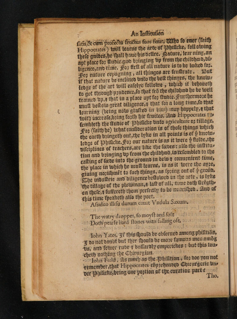 cutis Se cama Profecew frudtus faos feraty Whe fo ener (faith Hippocrates ) ‘will learrte the atte of [bificke, foll owing thele guides,be Mall hauebisnetire. ature, leat rita, art apt place fo2 Hudic.god Brinig Op from the chilohad, vi ligerite, and fine. FTO? firtt of all nature is to be loked for. Fez nature repugning » all thinges are fruftrate. Wut #f that nature bemelities onto the bee thinaes, the knolw- fedae of the art will ealelye folloive , which 1 beboucth to get throug prnderce,fo that fro the chitabad be be well firained Op,¢ that in a place apt fo2 fudic, sFurtyermoze be Hint belie great diligence, that for a long time,fo that learning (being Hol grafted i bind) may bappelp,¢ that {uith tricreafe,byirg forth hit fruites, ana Hippocrates t% feiribleth the ttupie of Philicke Onto agriculture 02 tillage. Fo2 (fatth he) what confincration is of thole things twhich the carth boingeth ouf,the ivke in all points is of p knows Icdge of Whificke, Jfo2 out nature is as tf iverve p felde,the Dilciplines of feachers,are like the faves’: alfo the inffttu- tion and bringing vp from the chilphed,tstefembied to the cattina of fede into the ground tn dew ¢ comucntent time, the place tit tubich be mutlearne, is asit tere the ape, qgiuing noribimét ta fuch things, as (pring out of PgrouDd, rhe tndulkrie and diligence beffoiwen in the arte, ts lyke 'the tillage of the plowinai,t lat of all, ‘time noth frtaths ‘en thefe,z (uffereth them perfectly to be nourtied.. And of this time Tpeaketh atte the oct. | | Afiduo illifa darum canat Vadula Saxuin, The watry droppes, fo moyfband foft /) Dothipearfe bard {tones with falling off, 2: J no not doubt bul ther Chouly be moze famous men amdy 4a ard fewer rude ¢ bataralpempertches:t but this tous igheth nothing the Chirargtow. 840 of Siifohit Field; Ss newey as the bition fo2 doe por not semember that Hippocrates cop rebensed Chirurgerte Dis Der Dyiticke, being One’ portion oF the.curatine pare? a O»