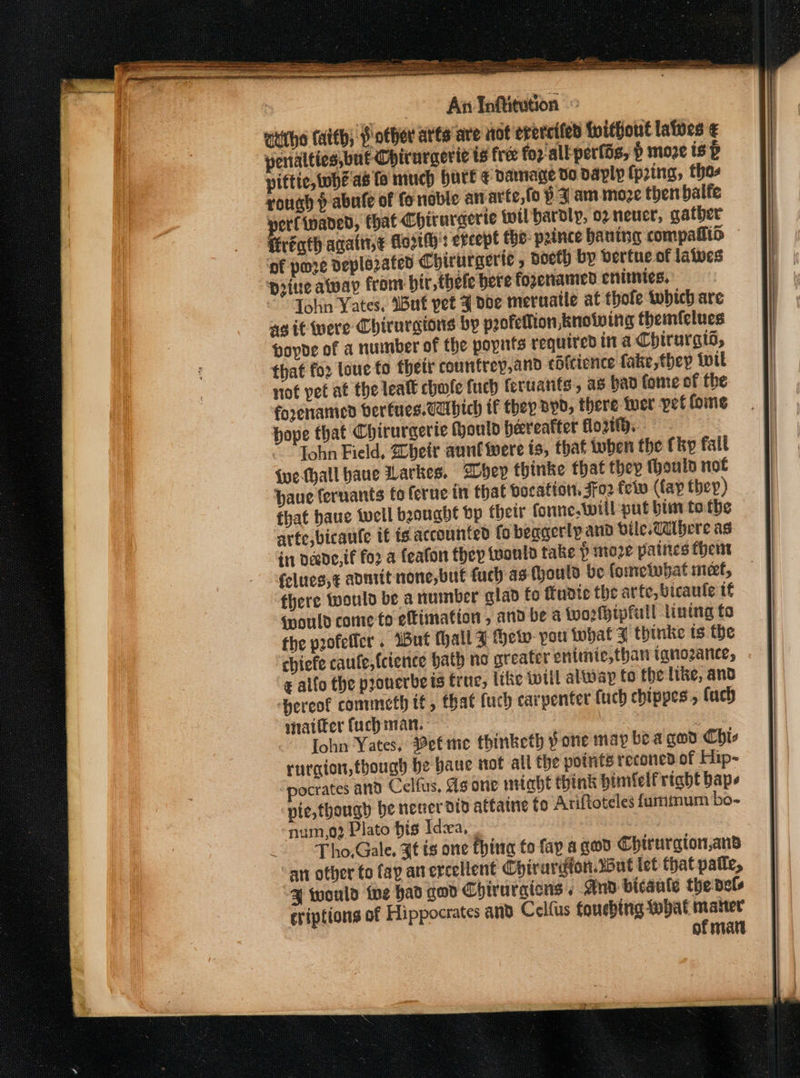 authe taith; other atts are not erercifed {without latoes € pentalties,bat Chirurgeric ts free for'all: perfds, § moze is p piftic, whé'as fo much hurt ¢ damage do daply (pring, thas rough p abufe of fo noble anarte,(o p Jam moze then balfe wert ivaded, that Chirurgerie wil hardly, o2 neuer, gather fireqth agatt1,¢ Mo2th': except tho: prince baning compafltd ‘of pore deplozated Chirurgerie , voeth by bertue of laives Dine alway from bir, thele bere fogenamed enimies. Tohn Yates, Wut pet J dbe meruatle at thole which are ag it were Chirurgions by profelion, knowing themfelues hoyde of a number of the popnts required ina Chirurgis, that for loue to thett counfrey,and cotcience fake,thep twit not pet at the lealt chole fuch fertiants, as ban fome of the foxenamed berfues.cabich tf they Byd, there wer pet fome hope that Chirurgerie Hould hereafter flo ~ Tohn Field, heir aunt were is, that tuben the {hp fail {uefhall bane Larkes. BDbhey fhinke that they thouln not haue fernants fo ferue in that bocafiot, 3fo2 fev (fay they) that baue well beougbht bp their fore. Will put bim to the arfe,bicaule if ig accounted fo beagerly and bile.Wilhere as in Dede, if foo a feafon they would take P moze palites thers felues,¢ aontit none,but fuch as (hould be fometobat met, there would be a number glav fo ttudie the arte, bicaute if fpould come-to eftimation , and be a Wworhipfull lining fo the profeficr . Wut thal Z fhew- pou that J thinke ts the chiefe caufe,{ctence hath no greater entmie,than inno2aNnle, &amp; allo the prouerbe is true, ithe {will alway to the like, and ‘hereof commeth tf, that fuch carpenter {uch chippes, {uch sitatfer fuch man. a John Yates, etme thinketh pone may be agad Chis rurgion, though be baue tot all the points reconed of Hip- “pocrates and Celfus, As orie miabt think bimfelf right bape pie,though be neuer die attaine to Ariftoteles fummum bo- num,o2 Plato bis Ida, Tho.Gale. 7¢ és one thirta fo fap a god Chirurgion,and an other to fay an ercellent Cyirurdion.wWut let that patle, % would tue had god Chirurgicns , And bicaule the dels eriptions of Hippocrates and Celfus foncbing what mater of matt