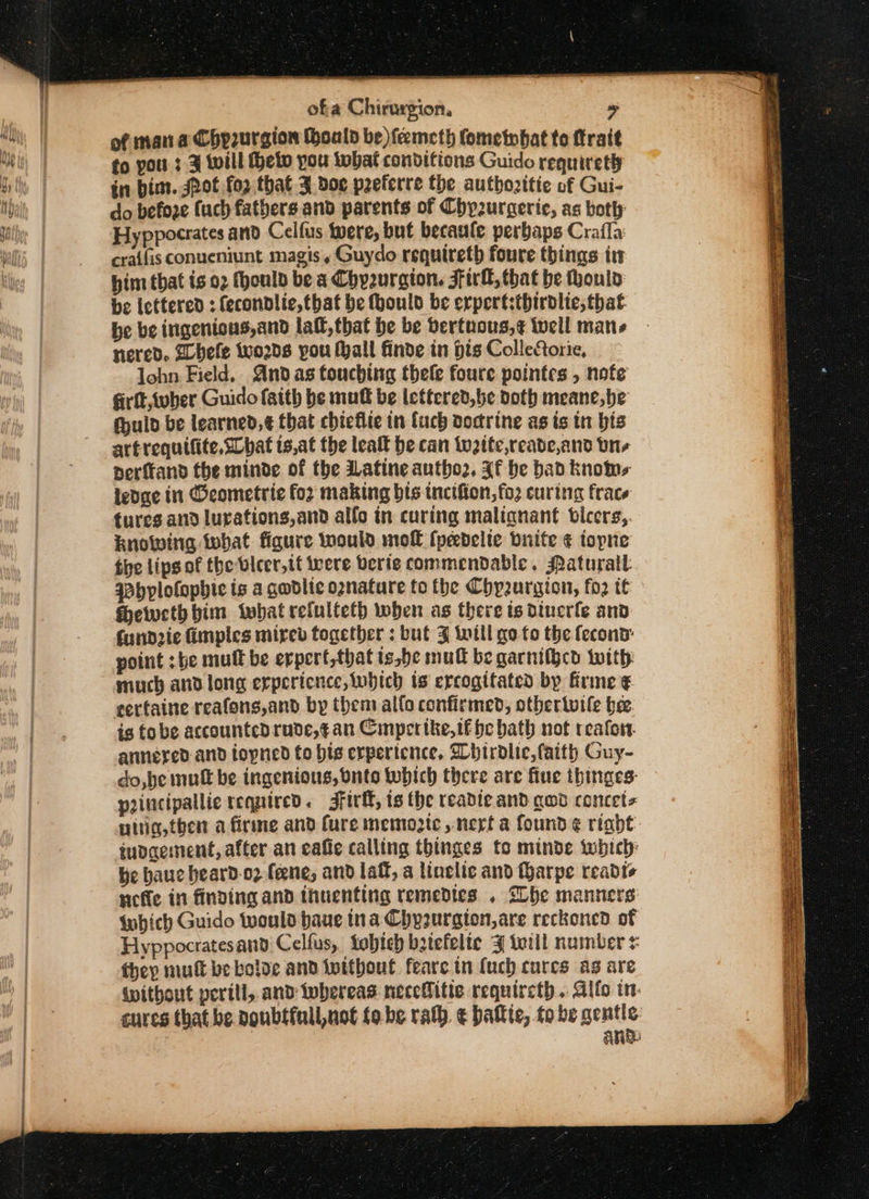 of man a Chp2urgion (hoald be )feemcth Cometnbat to ttrait fo pou : 3 will eto you tobat conditions Guido requirety in bim. spot for that 3 doe peferre the authozitie of Gui- do befoze fuch fathers and parents of Chpzuraerie, as both Hyppocrates and Celfus were, but becaule perbaps Craffa: craifis conueniunt magis, Guydo requireth foure things tt him that is 02 fhoulb be a Chyzurgion. Firll, that be houlo be lettered ; fecondlic, that be ould be erpert:thirdlie, that. be be ingenious,and lall,that be be bertnous,¢ well mans nered. Gbefe words pou thall finde in Hts ColleCorie, lohn Field. Andas touching thele foure pointes , nofe firit wher Guido faith be muff be lettered,be doth meane,be (huld be learned, ¢ that chieflie in fuch doctrine as is in bis artrequifite, What ts,at the leat he can weite,reade,and vn perfkand the minde of the Latine autho2, Xf be bad knoe ledae in Oeometrie for making bis. tncifion,fo2 curing frace tures and lurations,and alfo in curing malianant bicers,. knowing that figure would mof [peedelie bnite ¢ topne the lips of the bicer,tt were beris commendable. Paturall wbplofopbic is a gwdlic oznature to the Chy2urgion, fo2 te Heweth him what refulteth when as there ts dinerle and fundzie fimples mired together : but J will go to the fecond: point :be mutt be erperf,that is,be mull be gacnifhcd with much and long erpericnce, which ts ercogifated by firme ¢ gertaine reafons,and by them allo confirmed, otbertwile bee. is fobe accounted rude,¢an Cimpertke,if pe bath not reafor. annered and topned fo bis erpertence, Whirdlic, faith Guy- do, he muft be ingenious, Onto which there are fiue thinges: principallie required. 3firf, is the readle and gwd concet= nitia,fhen a firme and Cure memogte nerf a found é riadt iudaement, after an caffe calling thinges to minde which: be hauc heard-o2 (ene, and laf, a linelic and fharpe reabdts nefte in finding and ihuienting remedies . She manners which Guido would baue ina Chyzurgion,are reckoned of Hyppocratesand Celfus, tobich batefelte 3 till number they mutt be boloe and intthout feare in (uch cures as are {without perill, and iwbereas neceBitie requircth . Alto in: cures that be Doubsfull,not fo-be rath € batte, to be ge ane