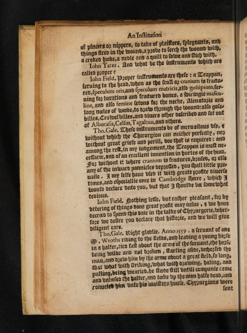 of pincers 02 nippers, fo take of plaifters, fpleacanits, att things fired in the twaund,a probe fo ferch the pound with, a croked boke,a nedle and a quill to folve and fitch with. ohn Yates. And twhat be the instruments tobich are talled proper ¢ Tohn Field, zoper inftruments are thefe : a Srappatt, feruing to the head, wher as the {eutl 92 cranium ts fradue red, {peculum oris,and {fpeculum matricis,alfo gofsipium,fer- ning fog lurations and fractured bones, &amp; &amp;iringte mafcu- line, ad alfo femine (etons foo the necke, Aleuatozic and Jong neeles of {ymde,to draw though the iwoundsalfe goles pilles, Crowe billes,and diners other defcribed and lef out of Albucalis,Celfiss, Tagaltius,and others. Tho.Gale, Shete infiruments be of mernailous ble, € without tobich the Chirargion can nether perfectly » m2 {without great grtefe and perill, doe that is required ; and among the reff,in my iudgertent,the Drappert ts moll nes ceflaric, anp ofan ercellent inuention in burtes of fhe bead. o2 without t Wwhere cranium is fractured, b2uled, 03 elle any of the inward pannicles bepzefied , YOu {hall little pee naile. 4 my leife baue vfed it with greate profite dinerfe fimes,and efpeciallie once in Cambridge there , tobich J gyould declare Dnto you, put that 3 thoulde be fometobat tedious. John Field, Qothing leffe, but rather pleafant,fozby tttering of things Done great profit may infue , € tue Haue decreed to Cpend this date in the talke of Chy2urgerte, wher- fore twe defire pou declare that hiffozic, and twe twill giue piligent care. | Tho,.Gale. wight gladlie. Anno.iss59 . a feruant of one S , Wroths ributg to the fields,and leading a potrg bozfe ina halter, tien fatt abont the arme of the feruant,the bool: being wilde and net booken , Larfing afide, bnbezlen the mati,and dew bin by the arme about a great ficld, fo longs that what {with Kriking, what with dawing, baling, and pulling, being Wwearied,be ove Mill orttll compante came anv vnlofen the balter,and foke bp the man balfe dead, und conucted hin Onto bis miaitiers bouts. Chyurgions were fern