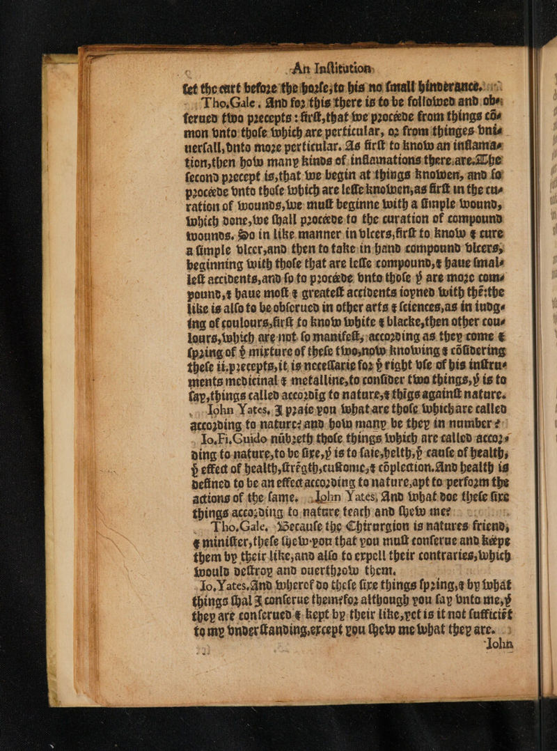 VTP ani. rpms Fae ti -An Inftitution, Tho,Gale. And for this there ts to be followed and: abe: ferned tino precepts: firll, that twe proceede from things cos son onto thofe twbich are perficular, o2 from thinges bnis uerfall, bute moze perticular. As firlt to know an inflamas tion,then botv many kinds of inflammations thereiare.&lt;bbe fecond precept is;that wwe begin at things knolwen, and fo proceede vnite thole which are lefle inolucn;as Girt in the cus ration of wounds, Wwe mul beginne with a finple wound, {which done, twe Mall proceede fo the curation of compound wounds. So in like manner: tn vlcers, firlt fo know ¢ cure afimple biccr,and then to take tn: band compound bleers, beainning with thofe that are lee compound,¢ baue finals ieft accidents,and {ote porcede bntothole p are moze come pound, baue moft ¢ greatell accidents iopned with the:the like is alfo to be obfcrucd in other arts ¢ {ciences,as in indge tng of coulours,firft fo know tobife ¢ blacke, then other cous lours,iwbich are not fo manifelt; according as. they come € (pring of § mirture of thele tino,noto knolwing ¢ cOfidering thele ii.precepts, tt is necetlante for p right vfe of bis inftrus ments medicinal ¢ metalline,to confider Cio things,» is to fay, things called acco2vig to nature,¢ thigs againt nature. _, John Yates, 3 poate you twhatare thofe twbichare calleo accogding fo nature? and. bow many be they tn namber? lo, Fi.Guido nibzeth thole. things tubich are called acco2s ving fo-nature,to be fire,» isto faie,belth,p cane of health; } effect of health, fregth,cufome;¢ copledion.dnd health is nefincd to be an effectaccording to nature,apt fo perform the actions of the fame. John Yates, And tbat doe thele fire things accosding fo,nature teach and Hetv mer : _... Tho.Gale, »Sbecaufe the Chirargion is natures friend, € miniffcr, thefe (jetv-por that you mult conferuc and keepe them by thetrlike,and alfo fo expel! thetr contrartes, which {would deftroy and overthrow theat. | . Jo, Yates, and twhercf do thele fire things fp2ing,e by fubat things (hal J conferue theinefoz atthough you fay bntome,s they are confcrued.€, kept by their like, pet is ttnot (ufficiet fomyp onder Landing, crcept you Hew metubat they “5 : | “SOUR