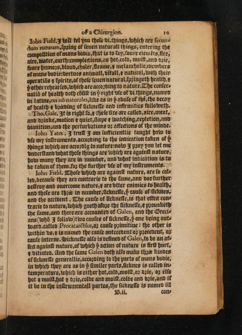 Yoh Field, F toil tel-yon thele bi.things, tubich are fecuns dum naturam, (pging of feuen natorall things, entering the eompolition of mans bodic, that is to fap, foure clemots,fire, aire, water, earth:completions,ag hot,cold, mott,and dzie, foure Hiino2s,bloud,choler,Aeame,¢ melancholic,mcmbers of matis bodie:bertues animall, bitall,¢ natural, With their: operatias ¢ {pirits,of hele feuen natural,fpringeth bealth,¢ fother rehearied, which are according to natare.dDbe confers natid of bealth doth cit in-pright ble of bi.things, named in Latitie,res nd naturales,like as in pabule of thé, the decay of bealth-€ beceding of ficknefle and infirmitics follotweth. = Eho, Gale, at is right fo,¢ thelefire are called, atre, meat, and Diinke, motion € quiet, fldpe ¢ Watching repletion, and John Yates, J trutt ¥ am (ufficientlie tangbf botw to bfe my inftraments, according to the indication taken of P things which are accordig fo nature:noiv J pray por ief me onveritand tubat thole things are tubich are again nature, how many thep are it number, and that indication is to be takerof themt.fo2 the further ble of my infruments: ~ John Field, hole which: are again® nature, ate fo cate lev, becaufe they are contrarie to the fame,and doe further: peffropand ouercome nature,¢ are dffer enimics fo health, and thele are thre in number, ficknelle,p caule of ficknes, and the accident, fhe caufe of ficknelfe,is that effea cone travie to nature, which coeth afore the ficknelle,¢ prounkety the fame,and thereare accounted of Galen, and the @rects ans(iohd J foliotv)ttwo caules of ficknefle,p one being outs fpard, called Procatarétike,o? caufe p2tmifine : the other ts {within bs;¢isnamed the caule antecedento2 precedent, 02 eaurfe interne. Sickneffe allo is vefined of Galen, to be an afe fect againtt nature,of tobich faction of nature is firk burt, € vifiafed. And the fame Galen doth alfo make tho Kindes of fichnelle generallic,accopving fo the parts of mans bodie, in which they ave asin § Himiler parts,ficknes is called ins femperature, which is either bot,cold,mott,o2 dzie, 07 elfe hot emoil,bot ¢ d2ie,colde and moill,colbe and D2te,arid 1f if be iw the tnfirmnentall mui ficknefle is named tlt a 5, tt. cons 2 a eg eee a ee ea ee ae aE a a I a «ae a hr = ag eae SS ae == Saree Poe a se mas, . 4 a a 5 a ee ss = = = S ee a