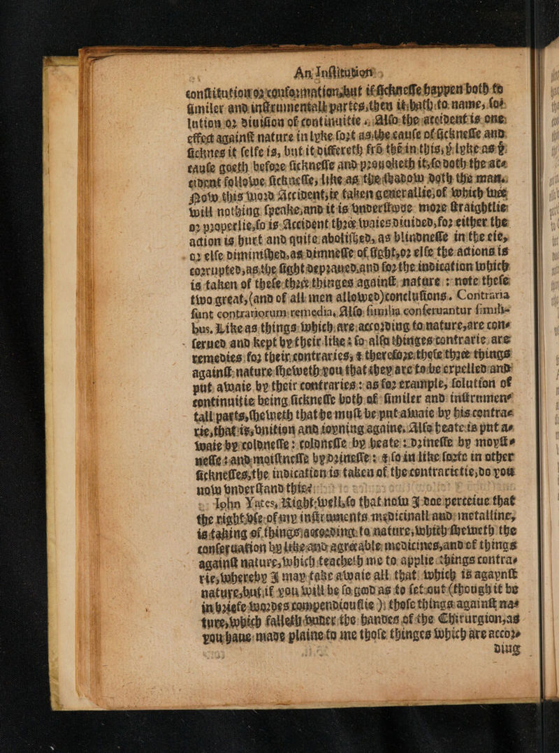 conftitutions2:conformationsbut ittichneffe happen bot) fo Giniler andingcumentalkpartes;then thbath: to name, foe Intiow 02 Bintiow of continitie », Allo the accident ts one: effec aqaint nature tn lyke fort asthecaule ot Gcknefie and: Gichntes tt (elfeis, butitoidtereth frS thin this; ivkeasy: eaule goeth before ficknefie and pranoheth fo noth the ate cipnnt followe fichucle; Likeas the tsadow doth the mane Mow this Mor Mccinentsie faben geucrallse, of which tuce Will nothing fpeakevand itis uderthove: moze Hratghflie: o2 vraperlignfo is. Accident thre wates diuined, foz etther the: acion ig huet and quifeabottieed,. as blindnedle inthe ete, 52 elfe Diminthen,agdimnefie: of fabt,o2 elfe the-acions ts coorupfedjsasithe fabldaepzaned.and fo2 the-indication tobicle is taken of thele:thzthinges again® nature + note thete tivo great, (and of all men allowyed)conclufions. Contraria fant contrasorum)remediay AL®: fimilia conferuantur fimuili- bus, Likeas things:iwhichave:accosding tanature,are come . ferned anid kept by-their Ithes fo,alfa thingescontrarte,are vemedies: fo2 theircontraries; ¢ therekaze:theletine things again nature theweth-you thatabey are forbe erpelled and put avaie. by their contraries:: as fez erample, folution of continnitie being ficknete both of fimtler and tntiremené tall parts, (heineth thatbe mult beputatnate by bis.contrae rie, thahis, bnition and fopning againe, Alfe beatets put as Wwaie by:coloneffe : colancHe by beate::dzineffe bp mopits vetes-andmoittnetle byDrineie:: ¢loin lite forte ta other ficknetes.the indicattonts taken af thecontractette;de pow you buderfandthises ic eo | - John Yates, itabt-Wwelbfo thatnote 3-voe perteiue that the nightoleofany inftcaments.medictathaud: metaltine, iatahing of thingsiaqosding to nature, tubith Meineth the conferuation by libeand agreable mediciies,andiof thinas againd nature, which teachelh me to applic &lt;bings contras rie, whereby 3 may fake atwate all that! which 18 agapntt nature,bufif vou will be fo. gadas fo fetout(fhougy tt be jn boiefetuqzdes compendioufie ); thefe things:againtt nas ture, wbich falleth Buner the bandes ofthe Chirurgion,ag | poubane: mane plaine.te ine thole. thinges which are accor ee | mre Ding