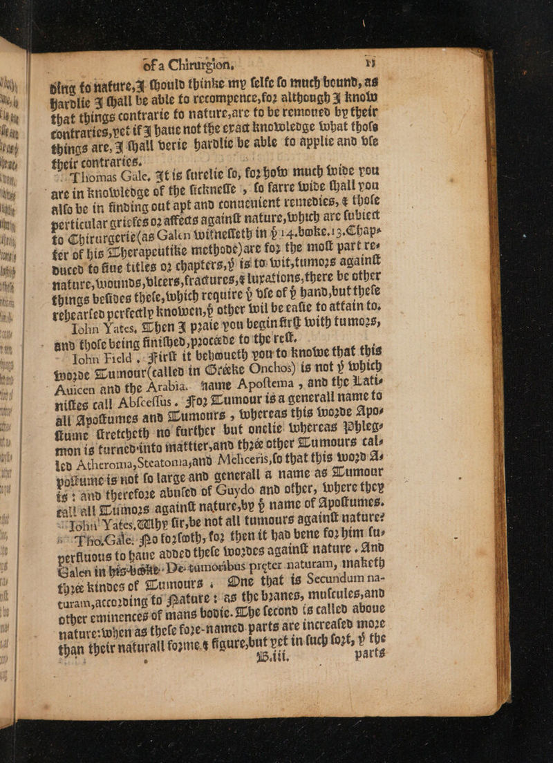 bine fo nature, a (hould thinke my felfe fo much bound, as Hardlie J Hall be able fo recompence,fo2 although 4 knolo that things contrarte fo nature,ate fo be remoned by their contraries, yet tf 9 banc not the erad knowledge Lobat thole things are, 3 hall veric hardlic be able fo applie and dle their contraries. | Bu “Thomas Gale, 4t is furelie (0, for hot much {wide pou alfo be in finding ouf apt and conucnient remedies, € (hole perticular grictes 02 affects againt nature, which are fubtect fo Chiruracrie(as Galen wifnefleth in pa4.boke,13.Cbap- fer of bis SUherapeuttke methone)are for the mol part tes puced fo fine titles 02 chapters,p ts fo: wit,tumozs again® Hature, wounds, dleers,fracures,¢ turations,fhere be other things befives thele, which require p bfe of P hand but thete rebearfen perfectly knowen,p otber wil be eafte fo atfain fo. Iehn Yates, Shen Z prate pou begin firk with tumozs, John Field, 3tirtt it bebmucth pon to knoiwe that this Goode Gumour(called in Greeke Onchos) is not 3 twbich niftes call Abfceflus. 3fo2 Cumour isa general name to all Apottumes and SLumours » whereas this tvode Apoe fume Cretcheth no farther but onclie: whereas Wbhlegs mon ig furned into maftter,and thee other SLumours cals Led Atheroma, Steatomayanid Meliceris, fo that this wo2d As potumeis not fo large and aenerall a name as ZLumour fg : and therefore abufed of Guydo and ofber, tobere they gaiVall Lumos agatnt nature,by § name of dpoftumes. “John! Yates, tthe fir,be not all tumours again nature? sf RoGale: 20 fo2loth, fo? then tt bad bere fo2 bint fuz verfiuous to haue added thefe iwordes again nature . And Galen inbisvane: De ¢amoribus preter naturam, maketb tyre kinves of Gumours « Dune that ig Secundum na- turam, according fo #atare ¢ as the boanes, mulcules,and other eminences of mans bovic. Whe fecond {s called aboue nature:whernas thele fore-named. parts are increaled mo2e than thetr natural forme. figure,but vet in-(uch fozt, » the poked x 15.1, parts