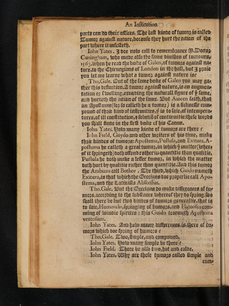 parts canna their offices. he lal kinve of fumnoz.iscallen: Tumo? again nature,becanle they burt theadion of the part tobere itintciteth. Aer Tohn Yates. 3 pce note call fo rememboance B.Doctop Cuningham, tobo made alfo the fame dintfion of faimourg, 1563,t0hen be read the bale of Galen, of fumogs againtl nas fure,to the Chirurgions of London in the ball, buf J pate you let me learne what a fimnoz again nature is: _Tho,Gale, Dut of the fae boke of Galen you may as ther this petinition.@ tumoz againg nature,is an augmens fation o2 (ivellig,erecening the naturall figure of p fame, up hurteth the action of the fame. Wut Auicen faith,that an Apoli nite(fo2 fo calleth be a taumoz) is a ficknelle con pount of thie kind of infirmities,» ts to laic,of infesiperas turesjof tll conftifution,¢ folutio of continuitie:thele words you (hall finde in the firft bwike of bis Canon. Tohn Yates, Polo many kinde of faniozs are there 7 Ichn Field, Gaydo. and other tuziters of bis time, make thie kites of tumo2s: Apoftema,Puftula,and Exitura, A- poftuma be calleth a great tumo2,in tobich p matter (tebers a - &gt; Poftula he doth make aleffer tumoz, in twobich the inatter noth hurt by quatitte rather than quantitie.dind this tumo3 the Arabians call Bothor , Sbe third, which Guidonameth Exitura,{s that tobichtbe Orectansdos poperlic call Apo- ftema,and the Watiniis Abeflus,, | mos, accomding to the fublance whereof they dolprina. Soa fhall there be but two kindes of funiogs qenerallie,that is to faic, Humoralhs, fpinging of bumozs,and Elatuofus core ming of twindie (pirites : this Guido fearmeth Apofteina yentofum, seas Heke Anae Fp + John Yates. Aud bow wiany differcnecs.i ano7s Lobich doe (h2ing of bumns2. = * Tho.Gale, Sino, fimple,anb, compound. : Tohn Yates, Bolo many finple be there-2- Tohn Field; ‘SChere be allo tuo, hot and. calde,... Pe s-there of uy came
