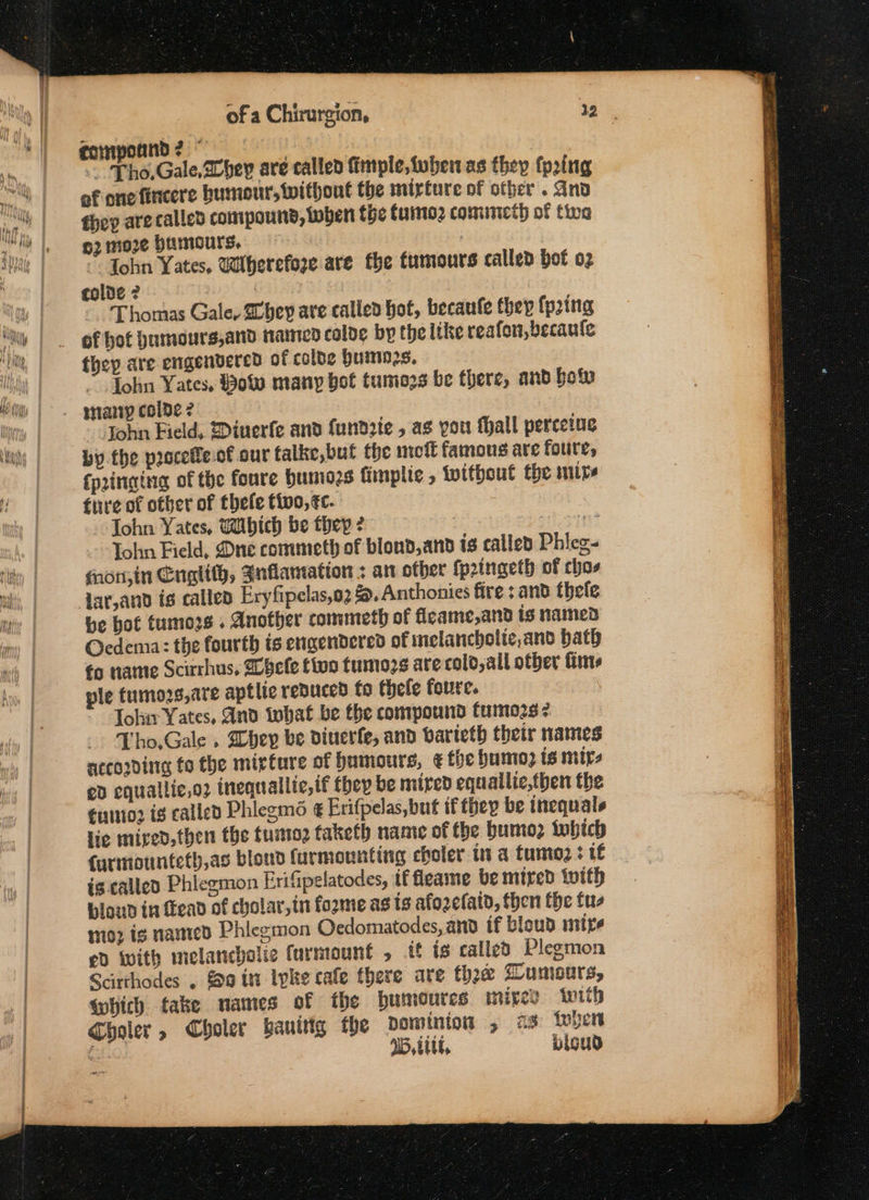 ~ Tho,Gale,avbey are called imple, iuben as they frig of one fincere humour, without the mirture of other. And fhep are called compound, toben the furmo2 commicth of tia o2 more Humours, ; Tohn Yates. Wiherefoze are the tumours called bot 02 colde 2 Thomas Gale, Shey are called hot, becaufe they {pring they are engendered of colde Huimnn2s. Lohn Yates, $o% many bot tumozs be there, and bofv naniy colde ? John Field, @inerfe and fundrie , as you fall percetue by the proceffe.of our talke,but the not famous are foure, {pringing of the foure humio2s fimplie , without the mire fire of other of thefe tivo, ec. John Yates, Wbich be they ? ‘Cs 7 Tohn Field, Dne commeth of blond, and is called Phieg- fnon;in Cuglity, Jnflamation ; an other fpringeth of chaos Jar,and tg called Eryfipelas,o2 &amp;, Anthonies fire ; and thele be hot tumors . Another commeth of ficame,and is named Ocdema: the fourth is engendered of inelancbolie,and bath fo name Scirrhus, Wbele five fumozs ate cold, all other fine ple tumozs,are aptlie renuced fo thefe foure. Johir Yates, And tobat be the compound tumozs ¢ Tho.Gale » bey be diuerfe, and varieth their names according fo the mipture of Humours, € the humo? ts mips ed equallic,o2 inequallie, if they be mired equallie,then the €unnio2 ig called Phiegms6 ¢ Erifpelas,but if they be inequals lie mired, then the tuino taketh name of the bumo2 which Curimounteth,as blond furmounting choler it a fume ; if is called Phiegmon Erifipelatodes, if fleame be mired with bloud in fead of cholar,in fozme as ts afozefaid, then the tus mio2 ig named Phicgmon Ocdomatodes, and if bloud mize ed with melancholic furmount , tf is called Plegmon Scirthodes . 0 itt Ipke cafe there are thee LUMGUTS, which take names of the bumoutes mixes. iwith Choler, Choler banitig the dominion , as toyen &amp; U5, ttt, bisud =
