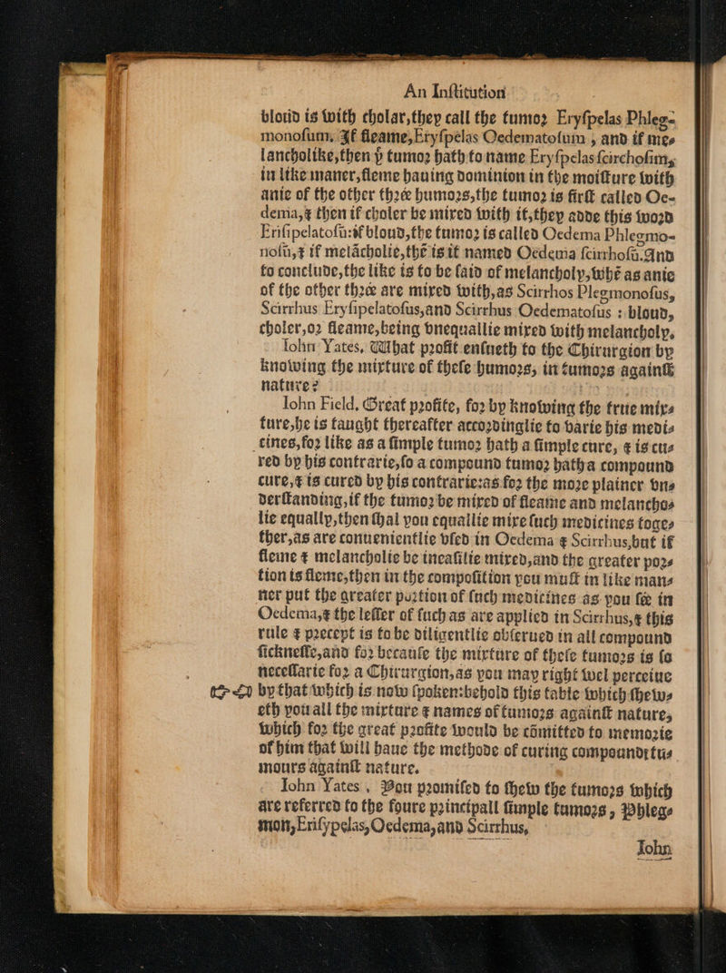 blorid is with cholar,they call the tuntez Eryfpelas Phlege monofum, Jf fleame,Eryfpélas Oedematofum , and if mee lancholtke,then p tumog bath to name Eryfpelas{eirchofimy it ithe maner,fleme bauing dominion in the motture with ante of the other thre bumozs,the tumo is fir called Oc- demia,¢ then if choler be mired with it;thep adde this tvoon Frifipelatofa:sf blond, the tuo ts called Oedema Phlegmo- nolu,¢ if melacholie, the is it named Oedeuia (cirrhoa.qnp fo conclude, the like ts fo be fatd of melancholy, Wwhé as ante of fhe ofber thee are mired toith,as Scirrhos Plegmonofus, Scirrhus Eryfipelatofus,and Scirrhus Oedematofus ; bloud, choler,o2 fleame,betng bnequallie mired with melancholy, lohn Yates, What profit entneth to the Chirurgion by Knowing the mirture of thele humozs, int tumors againg nature? - | io ye Iohn Field, Great pofite, for by knotwine the frie mixs ture,be ts fanght thereafter accozvinglie fo barie his medis tines, fo2 like as a fimple tumo2 bath a fimple cure, ¢ ig cus red bp bis confrarte,fo a compound tumo2 vatha compound cure,¢ ts cured by bis contrartesas:fo2 the move plainer brs derlandtug, tf the tumo2 be mired of fleaine and melanchas lie equally,then al you cquailie mire luch mevicines tones ther,as are conuententlie bfed in Ocdema ¢ Scirrhus,bat tf fleine ¢ melancholic be incafilie mired, and the greater pos tion ts fleme,then tn the compofition pou muff tn like mans ner put the areafer purtion of {uch medicines as pou fe in Ocdema,¢ the lefler of fuch as are applicd in Scitrhus, € this rule € precept is fo be diligentlic obferued in all compound fichneffe,and for becaule the mirture of thefe tumors is (o neceflarte for a Chirurgion,as pou may right wel perceiue i ) by that which is not (pokenbebold this table wwbich hews eth yotrall the mirtare ¢ names of tumozs againt nature, which fo2 the great profite would be cdmtitted fo memozte of him that will baue the methode of curing compounds tus mours againil nature. John Yates , ou promifed to thetp the tumo2s which are veferted fo the foure pzinctpall fimple tamozs , Whleae inion, Erifypelas, Ocdema,and Scirrhus, ie ONT