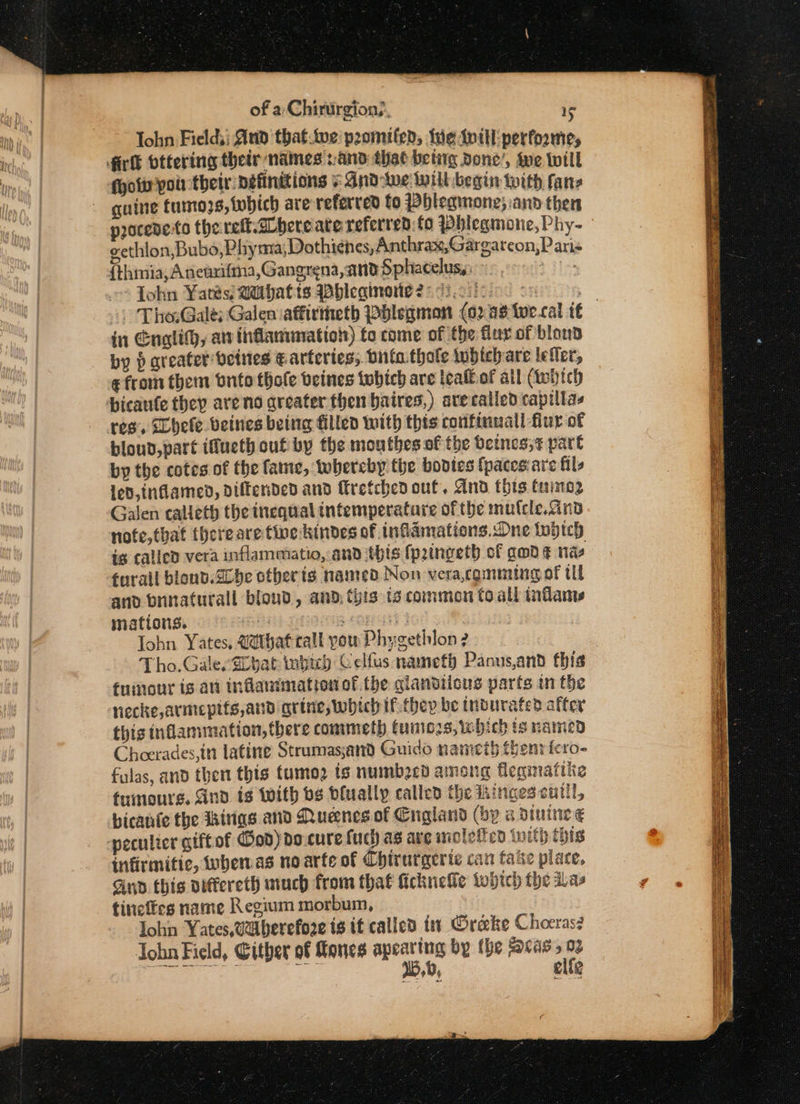 Tohn Field, Aud that.we'pzomilen, We {itl performe, ois poi their: Definitions And-we Will begin with fanz guine fumo3s, which are referred fo PHleginone; and then procede.to the reft.dbereate referred:fo Pblegmone,Phy- eethlon,Bubo,Phyma;Dothienes, Anthrax,Gargarcon,P avis {thimia, Aneuxifma, Gangrena, and Sphacelus,: dle: Tohn Yates; Mithatts Whleqinotie 2:72.00): an | Tho:Galé; Galen iaffiriieth Pblegmon (02 4s iwecal (6 in Englith, av inflanunation) fo come of the fur of blond by p areater beines € arteries; tna. thole tohtehare lefler, ¢ from them onto thole beines tubich are tealof ail (tebich bicaufe they are no greater then baires,) are called capillas res, Bhele beines being filled with this confinuall fur of bloud,part iMucth cut by the mouthes of the Octnes,t pare by the cotes of the fame, thereby the boptes {paces are fils led, inflamed, diffended and retchen out. And this tumo2 Galen calieth the inequal tntemperatare of the mufele.And nofe,that therearetine kindes of infamations.Dne tobich is called vera inflammatio, and tbis {prtngeth of gwd ¢ nas furail blond.d0be otherts named Non vera,cgmming of tl and brinaturall bloud, and. this ts common to all inflame mations. sla gwina ORE | | John Yates, Uthat call you Phygethlon 2 Tho.GalevELbat inpich Celfus nameth Panus,and this tumour is avi inflanimation of the glanbiicus parts in the necke,armepits,and grine, which if they be tnourated after this inflammation, there commeth fumiozs, which ig named Cheerades,in latine Strumas;and Guido nameth thenricro- fulas, and then this tumo2 ts numbocd among fleqinaftke fuinours. And is With bs bfually called the tiinges cutll, bicanfe the Ihirigs and Nuenes of Cngland (by a dinine € peculter gift of God) do-cure fuch as ave mclefien twith this infirmitic, wbemas no arte of Chirurgerie can fate piace, Gnd this viffereth much from that fckueke fwhich the as tineftes name Regium morbum, Iohn Yates, 0aberefore ig it called ti Grecke Choeras? Jobn Field, Gither of ones apeating by the Scas, 02 toe ee 15,0, elle —