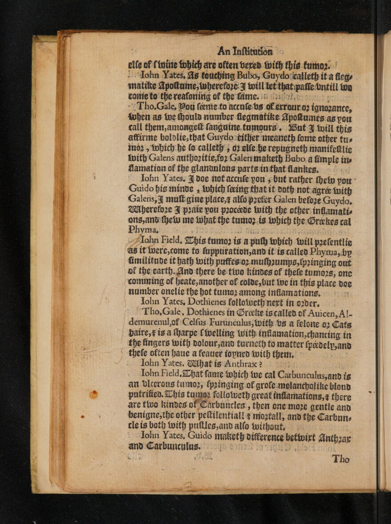 elfe of {foitte fobich are often vered with this tumor) -“Tohn Yates, 4 touching Bubs, Guydoticalleth if a flege - snatike Apouine, wherefore: y will tet that patie: bntill oe came to the reafoning of the fie. 6 ice): ; ~ Tho,Gale, oy feente.to accnfebs of errouro; ignozance, fuben as toc Houls number flegmatike Apotumes.as you call Chem, amonged fanguine.taumours. Mut 3 iwili this aftirme bololie,that Guydo either meaneth fome other tus imd2 , tobich be (o calleth ; d)-eife\be revuaneth manifehlic ivith Galens authozitie,for Galen maketh Bubo a fimple itis Hamation of fhe glanunlons parfsinthat flanies, = ©. John Yates, J doe not accule you 5 but rather ety por - Guido his minde , tubich feeitig that it doth not-agree with Galens,¥ mutt gine place,¢ allo prefer Galen before Guydo, WAherefo2re J prate you proccedte with the other inflamatts paises (eiv ne Iwbat the tumoz.is tobich the Orekes cal yma, | oi the earth.And there be tivo kindes of thefe tumozs, one comming of heate,anotber of colve, but ive in this place poe number onclie the hot tuina2 among inflamations, John Yates, Dothienes follotweth nert in order, Tho,Gale, Dothienes in Grecke iscalled of Auicen, Al- demurenul of :Celfus Furunculus, with bs a felone 02 Cats baire,¢ ts a (harpe Cipelling with tnflamation,chancing in the fingers with volour,and Carnet fo matter isedelp,and thele often baue a feauer topnen with them, Bikes John Yates, What ig Anthrax 2 . Tohn Field. 20bat fame which tue cal Carbunculus,anpd ig an Diterous fume, (pringtng-of grofe molancholike bloud putrifien. his fumes fellotweth great inflamations,¢ fhere are fico kindes of Carbancles, then one move gentle ana benigne,the ofber peltilentiall ¢ mioztall, anv the Carbone cle is both with pulfles,and allo iwitheut, John Yates, Guido maketh atfference bettoirt Anthaar and Carbunculus. BEELER : Meier Tho